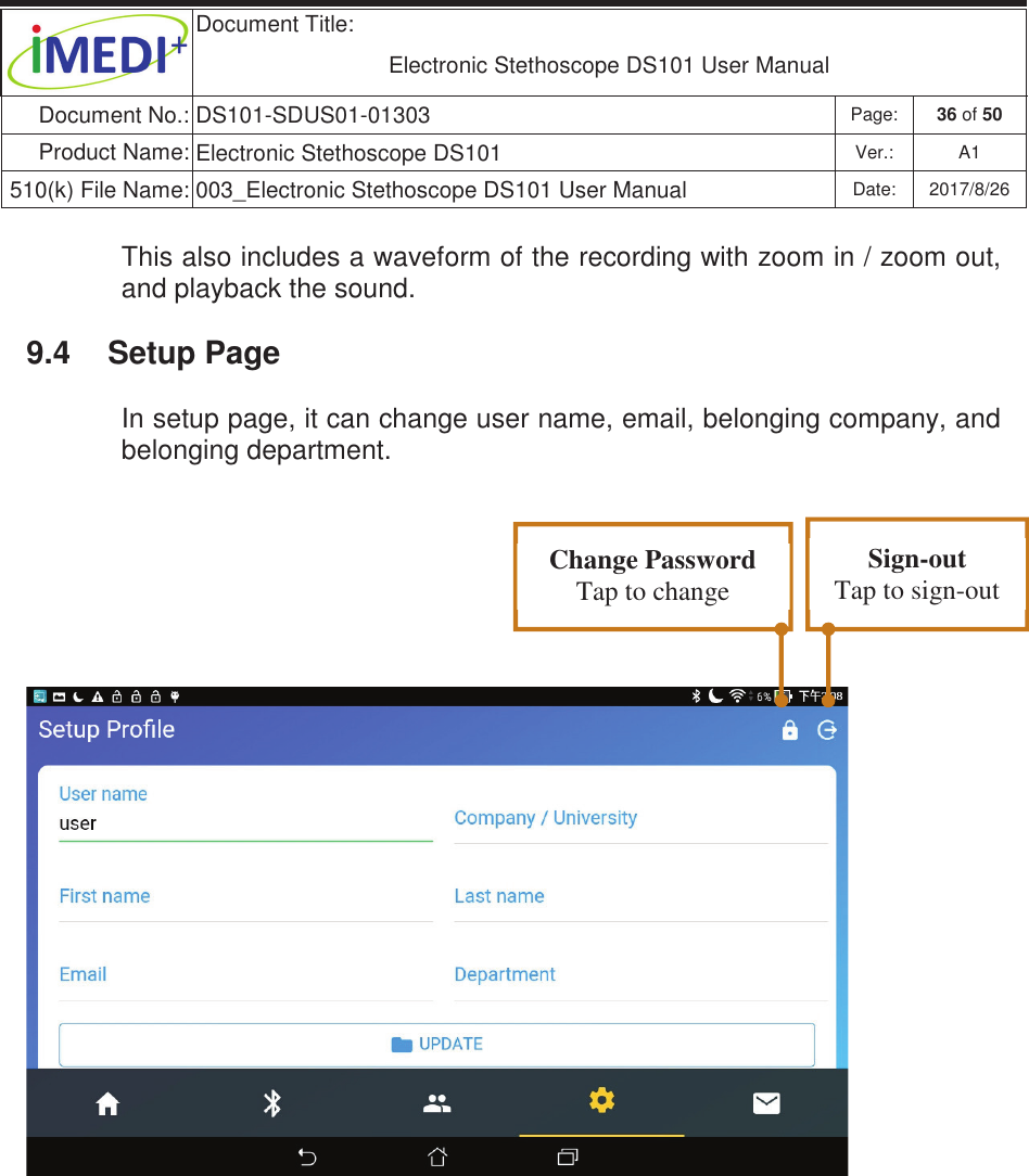  Document Title:  Electronic Stethoscope DS101 User Manual Document No.: DS101-SDUS01-01303 Page: 36 of 50 Product Name: Electronic Stethoscope DS101 Ver.: A1 510(k) File Name: 003_Electronic Stethoscope DS101 User Manual  Date: 2017/8/26 ġġThis also includes a waveform of the recording with zoom in / zoom out, and playback the sound. 9.4  Setup Page In setup page, it can change user name, email, belonging company, and belonging department.    Change Password Tap to change Sign-out Tap to sign-out 