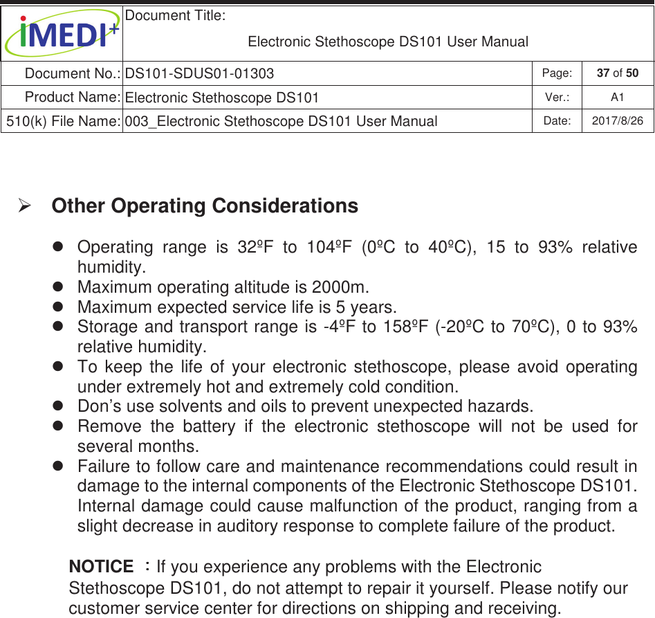  Document Title:  Electronic Stethoscope DS101 User Manual Document No.: DS101-SDUS01-01303 Page: 37 of 50 Product Name: Electronic Stethoscope DS101 Ver.: A1 510(k) File Name: 003_Electronic Stethoscope DS101 User Manual  Date: 2017/8/26 ġġ ¾ Other Operating Considerations z  Operating  range  is  32ºF  to  104ºF  (0ºC  to  40ºC),  15  to  93%  relative humidity. z  Maximum operating altitude is 2000m. z  Maximum expected service life is 5 years. z  Storage and transport range is -4ºF to 158ºF (-20ºC to 70ºC), 0 to 93% relative humidity. z  To  keep  the  life  of  your  electronic  stethoscope,  please  avoid  operating under extremely hot and extremely cold condition.   z  Don’s use solvents and oils to prevent unexpected hazards. z  Remove  the  battery  if  the  electronic  stethoscope  will  not  be  used  for several months. z  Failure to follow care and maintenance recommendations could result in damage to the internal components of the Electronic Stethoscope DS101. Internal damage could cause malfunction of the product, ranging from a slight decrease in auditory response to complete failure of the product. NOTICE 烉烉烉烉If you experience any problems with the Electronic Stethoscope DS101, do not attempt to repair it yourself. Please notify our customer service center for directions on shipping and receiving. 