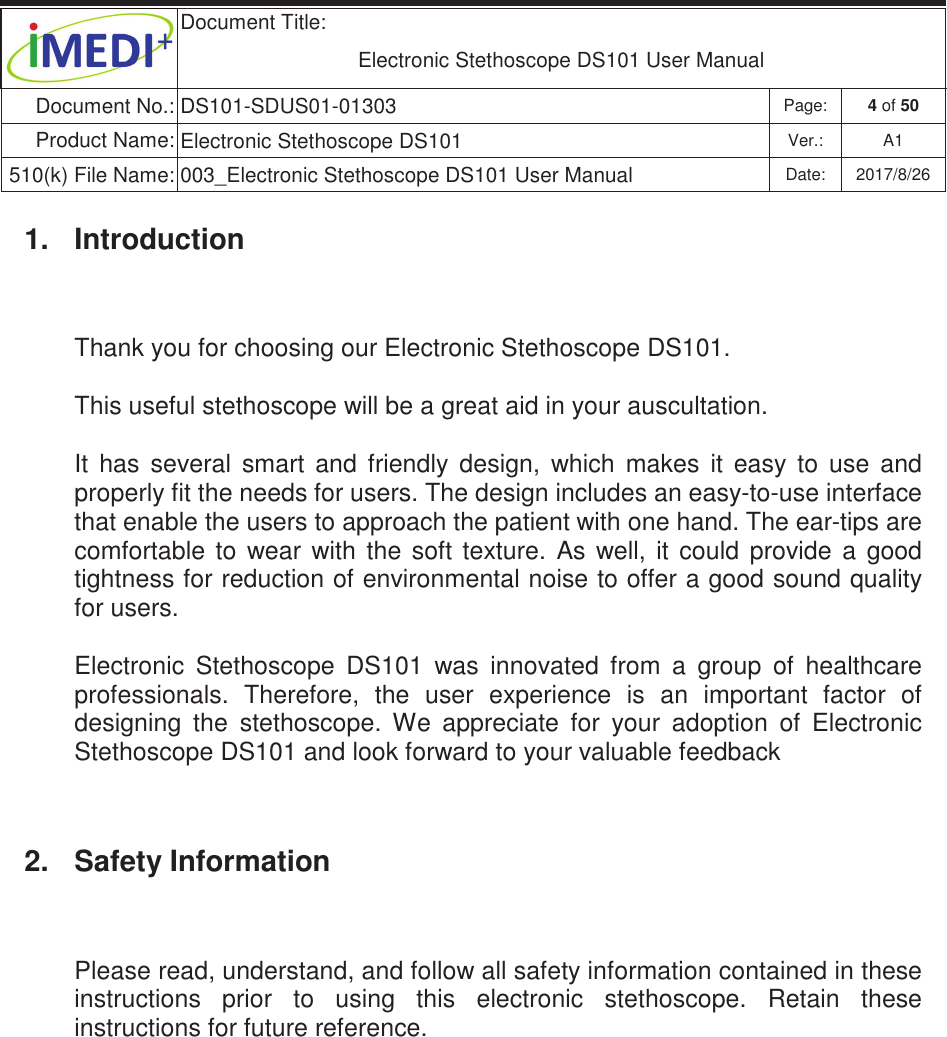  Document Title:  Electronic Stethoscope DS101 User Manual Document No.: DS101-SDUS01-01303 Page: 4 of 50 Product Name: Electronic Stethoscope DS101 Ver.: A1 510(k) File Name: 003_Electronic Stethoscope DS101 User Manual  Date: 2017/8/26 ġġ1.  Introduction Thank you for choosing our Electronic Stethoscope DS101. This useful stethoscope will be a great aid in your auscultation.  It  has  several  smart  and  friendly  design,  which  makes  it  easy  to  use  and properly fit the needs for users. The design includes an easy-to-use interface that enable the users to approach the patient with one hand. The ear-tips are comfortable  to  wear  with  the  soft  texture.  As  well,  it  could  provide  a  good tightness for reduction of environmental noise to offer a good sound quality for users.  Electronic  Stethoscope  DS101  was  innovated  from  a  group  of  healthcare professionals.  Therefore,  the  user  experience  is  an  important  factor  of designing  the  stethoscope.  We  appreciate  for  your  adoption  of  Electronic Stethoscope DS101 and look forward to your valuable feedback 2.  Safety Information Please read, understand, and follow all safety information contained in these instructions  prior  to  using  this  electronic  stethoscope.  Retain  these instructions for future reference.    