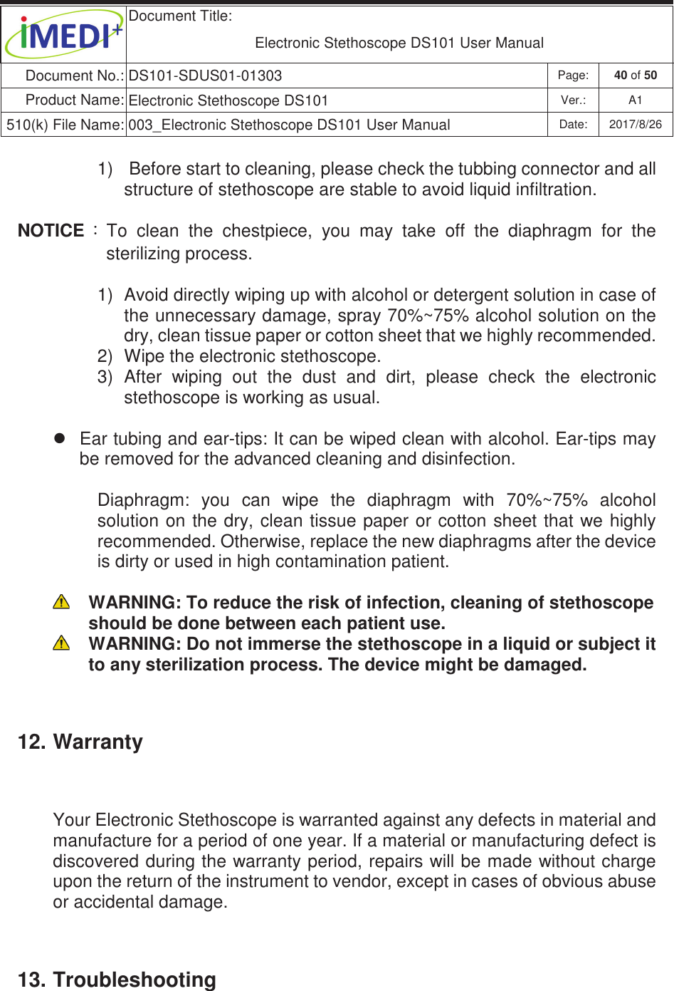  Document Title:  Electronic Stethoscope DS101 User Manual Document No.: DS101-SDUS01-01303 Page: 40 of 50 Product Name: Electronic Stethoscope DS101 Ver.: A1 510(k) File Name: 003_Electronic Stethoscope DS101 User Manual  Date: 2017/8/26 ġġ1)   Before start to cleaning, please check the tubbing connector and all structure of stethoscope are stable to avoid liquid infiltration. NOTICE 烉To  clean  the  chestpiece,  you  may  take  off  the  diaphragm  for  the sterilizing process. 1)  Avoid directly wiping up with alcohol or detergent solution in case of the unnecessary damage, spray 70%~75% alcohol solution on the dry, clean tissue paper or cotton sheet that we highly recommended. 2)  Wipe the electronic stethoscope. 3)  After  wiping  out  the  dust  and  dirt,  please  check  the  electronic stethoscope is working as usual. z  Ear tubing and ear-tips: It can be wiped clean with alcohol. Ear-tips may be removed for the advanced cleaning and disinfection. Diaphragm:  you  can  wipe  the  diaphragm  with  70%~75%  alcohol solution on the dry,  clean tissue paper or cotton  sheet  that we highly recommended. Otherwise, replace the new diaphragms after the device is dirty or used in high contamination patient.   WARNING: To reduce the risk of infection, cleaning of stethoscope should be done between each patient use.  WARNING: Do not immerse the stethoscope in a liquid or subject it to any sterilization process. The device might be damaged. 12. Warranty Your Electronic Stethoscope is warranted against any defects in material and manufacture for a period of one year. If a material or manufacturing defect is discovered during the warranty period, repairs will be made without charge upon the return of the instrument to vendor, except in cases of obvious abuse or accidental damage. 13. Troubleshooting 