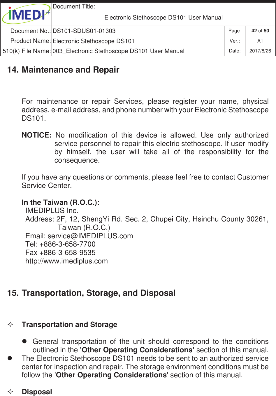  Document Title:  Electronic Stethoscope DS101 User Manual Document No.: DS101-SDUS01-01303 Page: 42 of 50 Product Name: Electronic Stethoscope DS101 Ver.: A1 510(k) File Name: 003_Electronic Stethoscope DS101 User Manual  Date: 2017/8/26 ġġ14. Maintenance and Repair For  maintenance  or  repair  Services,  please  register  your  name,  physical address, e-mail address, and phone number with your Electronic Stethoscope DS101. NOTICE:  No  modification  of  this  device  is  allowed.  Use  only  authorized service personnel to repair this electric stethoscope. If user modify by  himself,  the  user  will  take  all  of  the  responsibility  for  the consequence. If you have any questions or comments, please feel free to contact Customer Service Center. In the Taiwan (R.O.C.): IMEDIPLUS Inc. Address: 2F, 12, ShengYi Rd. Sec. 2, Chupei City, Hsinchu County 30261, Taiwan (R.O.C.) Email: service@IMEDIPLUS.com Tel: +886-3-658-7700 Fax +886-3-658-9535 http://www.imediplus.com 15. Transportation, Storage, and Disposal  Transportation and Storage z  General  transportation  of  the  unit  should  correspond  to  the  conditions outlined in the &apos;Other Operating Considerations&apos; section of this manual. z  The Electronic Stethoscope DS101 needs to be sent to an authorized service center for inspection and repair. The storage environment conditions must be follow the &apos;Other Operating Considerations&apos; section of this manual.  Disposal 