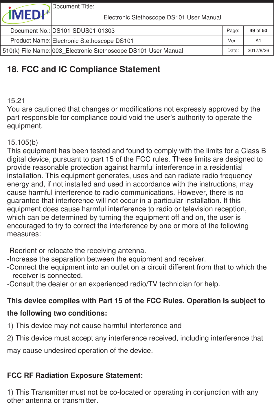  Document Title:  Electronic Stethoscope DS101 User Manual Document No.: DS101-SDUS01-01303 Page: 49 of 50 Product Name: Electronic Stethoscope DS101 Ver.: A1 510(k) File Name: 003_Electronic Stethoscope DS101 User Manual  Date: 2017/8/26 ġġ18. FCC and IC Compliance Statement 15.21 You are cautioned that changes or modifications not expressly approved by the part responsible for compliance could void the user’s authority to operate the equipment.  15.105(b) This equipment has been tested and found to comply with the limits for a Class B digital device, pursuant to part 15 of the FCC rules. These limits are designed to provide reasonable protection against harmful interference in a residential installation. This equipment generates, uses and can radiate radio frequency energy and, if not installed and used in accordance with the instructions, may cause harmful interference to radio communications. However, there is no guarantee that interference will not occur in a particular installation. If this equipment does cause harmful interference to radio or television reception, which can be determined by turning the equipment off and on, the user is encouraged to try to correct the interference by one or more of the following measures:  -Reorient or relocate the receiving antenna. -Increase the separation between the equipment and receiver. &amp;RQQHFWWKHHTXLSPHQWLQWRDQRXWOHWRQDFLUFXLWGLIIHUHQWIURPWKDWWRZKLFKWKHUHFHLYHULVFRQQHFWHG -Consult the dealer or an experienced radio/TV technician for help.  This device complies with Part 15 of the FCC Rules. Operation is subject to the following two conditions: 1) This device may not cause harmful interference and 2) This device must accept any interference received, including interference that may cause undesired operation of the device.  FCC RF Radiation Exposure Statement:   1) This Transmitter must not be co-located or operating in conjunction with any other antenna or transmitter. 