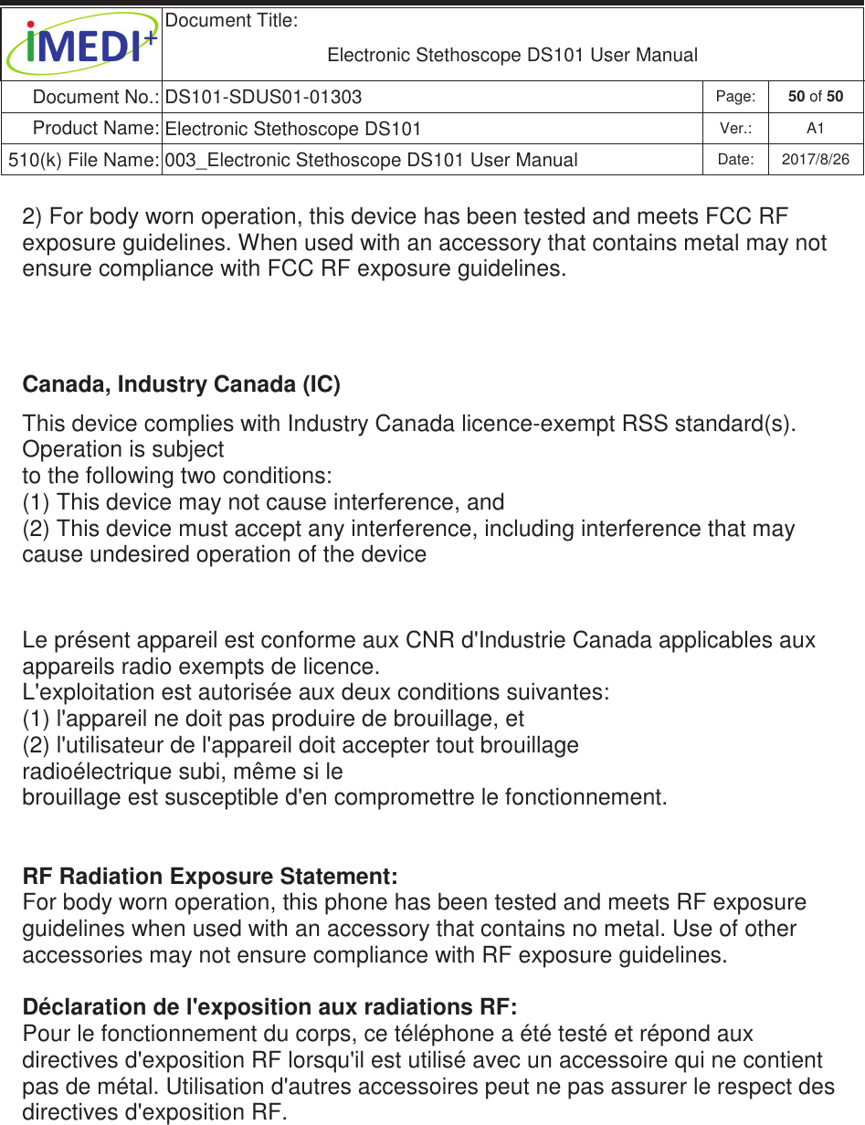  Document Title:  Electronic Stethoscope DS101 User Manual Document No.: DS101-SDUS01-01303 Page: 50 of 50 Product Name: Electronic Stethoscope DS101 Ver.: A1 510(k) File Name: 003_Electronic Stethoscope DS101 User Manual  Date: 2017/8/26 ġġ2) For body worn operation, this device has been tested and meets FCC RF exposure guidelines. When used with an accessory that contains metal may not ensure compliance with FCC RF exposure guidelines. ġġCanada, Industry Canada (IC) This device complies with Industry Canada licence-exempt RSS standard(s).  Operation is subject  to the following two conditions:  (1) This device may not cause interference, and  (2) This device must accept any interference, including interference that may cause undesired operation of the device   Le présent appareil est conforme aux CNR d&apos;Industrie Canada applicables aux appareils radio exempts de licence. L&apos;exploitation est autorisée aux deux conditions suivantes: (1) l&apos;appareil ne doit pas produire de brouillage, et (2) l&apos;utilisateur de l&apos;appareil doit accepter tout brouillage radioélectrique subi, même si le brouillage est susceptible d&apos;en compromettre le fonctionnement.   RF Radiation Exposure Statement: For body worn operation, this phone has been tested and meets RF exposure guidelines when used with an accessory that contains no metal. Use of other accessories may not ensure compliance with RF exposure guidelines.  Déclaration de l&apos;exposition aux radiations RF: Pour le fonctionnement du corps, ce téléphone a été testé et répond aux directives d&apos;exposition RF lorsqu&apos;il est utilisé avec un accessoire qui ne contient pas de métal. Utilisation d&apos;autres accessoires peut ne pas assurer le respect des directives d&apos;exposition RF.  