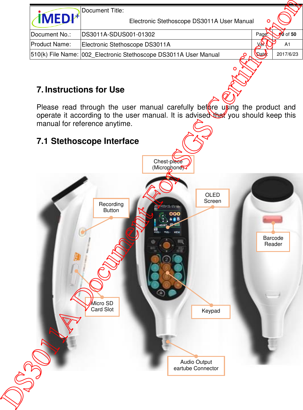  Document Title:  Electronic Stethoscope DS3011A User Manual Document No.: DS3011A-SDUS001-01302 Page: 10 of 50 Product Name: Electronic Stethoscope DS3011A Ver.: A1 510(k) File Name: 002_Electronic Stethoscope DS3011A User Manual  Date: 2017/6/23    7. Instructions for Use Please  read  through  the  user  manual  carefully  before  using  the  product  and operate it according to the user manual. It is advised that you should keep this manual for reference anytime. 7.1 Stethoscope Interface    Chest-piece (Microphone) OLED Screen Keypad Audio Output eartube Connector Barcode Reader Micro SD Card Slot Recording Button DS3011A Document For SGS Certification