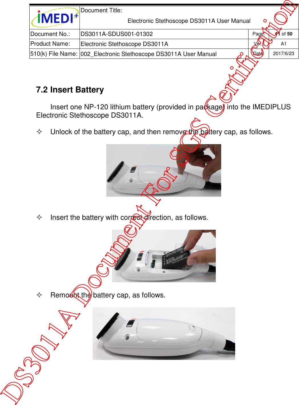  Document Title:  Electronic Stethoscope DS3011A User Manual Document No.: DS3011A-SDUS001-01302 Page: 11 of 50 Product Name: Electronic Stethoscope DS3011A Ver.: A1 510(k) File Name: 002_Electronic Stethoscope DS3011A User Manual  Date: 2017/6/23    7.2 Insert Battery Insert one NP-120 lithium battery (provided in package) into the IMEDIPLUS Electronic Stethoscope DS3011A.  Unlock of the battery cap, and then remove the battery cap, as follows.     Insert the battery with correct direction, as follows.    Remount the battery cap, as follows.        DS3011A Document For SGS Certification