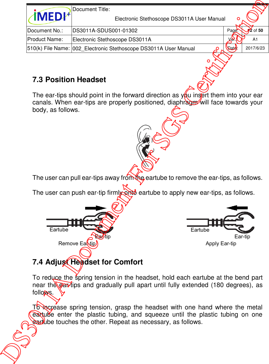  Document Title:  Electronic Stethoscope DS3011A User Manual Document No.: DS3011A-SDUS001-01302 Page: 12 of 50 Product Name: Electronic Stethoscope DS3011A Ver.: A1 510(k) File Name: 002_Electronic Stethoscope DS3011A User Manual  Date: 2017/6/23    7.3 Position Headset The ear-tips should point in the forward direction as you insert them into your ear canals. When ear-tips are properly positioned, diaphragm will face towards your body, as follows.  The user can pull ear-tips away from the eartube to remove the ear-tips, as follows.  The user can push ear-tip firmly onto eartube to apply new ear-tips, as follows.  7.4 Adjust Headset for Comfort To reduce the spring tension in the headset, hold each eartube at the bend part near the ear-tips and gradually pull apart until fully extended (180 degrees), as follows. To increase  spring tension,  grasp  the headset with one hand  where the metal eartube  enter  the  plastic  tubing,  and  squeeze  until  the  plastic  tubing  on  one eartube touches the other. Repeat as necessary, as follows. Eartube Ear-tip Ear-tip Eartube Remove Ear-tip Apply Ear-tip DS3011A Document For SGS Certification