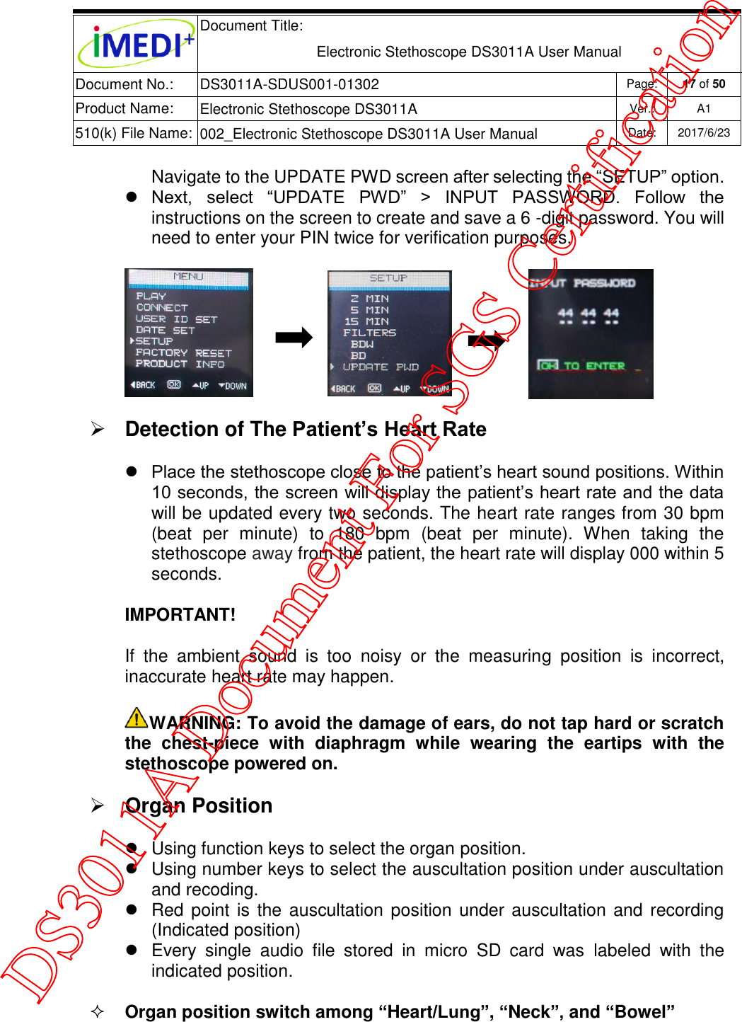  Document Title:  Electronic Stethoscope DS3011A User Manual Document No.: DS3011A-SDUS001-01302 Page: 17 of 50 Product Name: Electronic Stethoscope DS3011A Ver.: A1 510(k) File Name: 002_Electronic Stethoscope DS3011A User Manual  Date: 2017/6/23   Navigate to the UPDATE PWD screen after selecting the “SETUP” option.  Next,  select  “UPDATE  PWD”  &gt;  INPUT  PASSWORD.  Follow  the instructions on the screen to create and save a 6 -digit password. You will need to enter your PIN twice for verification purposes.                                 Detection of The Patient’s Heart Rate  Place the stethoscope close to the patient’s heart sound positions. Within 10 seconds, the screen will display the patient’s heart rate and the data will be updated every two seconds. The heart rate ranges from 30 bpm (beat  per  minute)  to  180  bpm  (beat  per  minute).  When  taking  the stethoscope away from the patient, the heart rate will display 000 within 5 seconds. IMPORTANT!  If  the  ambient  sound  is  too  noisy  or  the  measuring  position  is  incorrect, inaccurate heart rate may happen. WARNING: To avoid the damage of ears, do not tap hard or scratch the  chest-piece  with  diaphragm  while  wearing  the  eartips  with  the stethoscope powered on.  Organ Position   Using function keys to select the organ position.   Using number keys to select the auscultation position under auscultation and recoding.   Red point is the auscultation position under auscultation and recording (Indicated position)   Every  single  audio  file  stored  in  micro  SD  card  was  labeled  with  the indicated position.  Organ position switch among “Heart/Lung”, “Neck”, and “Bowel” DS3011A Document For SGS Certification