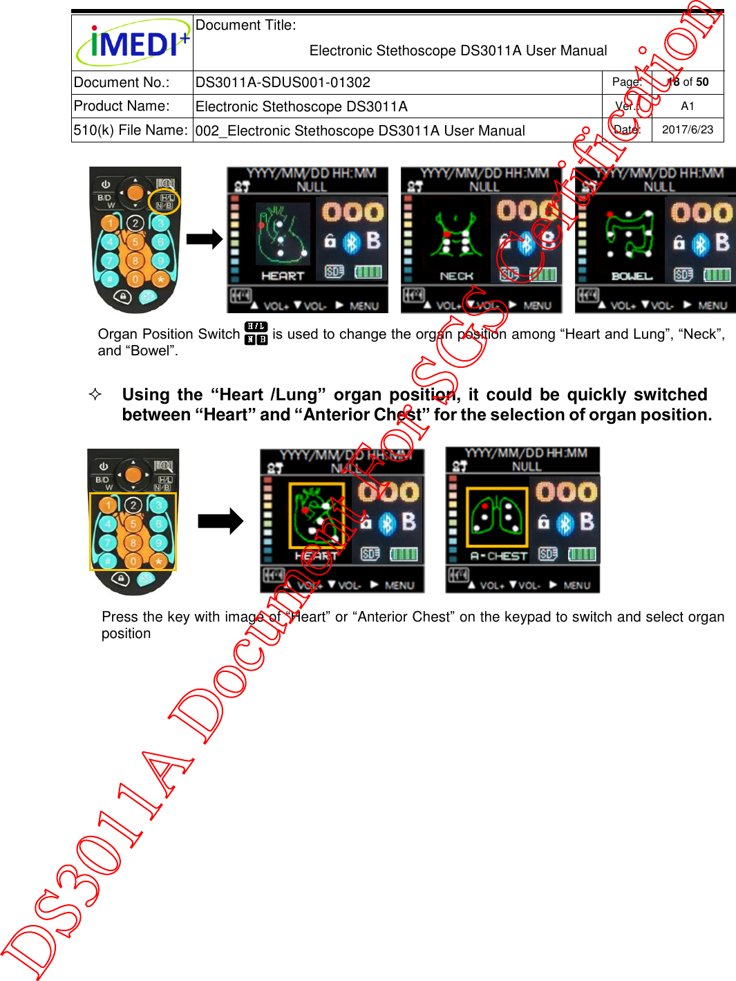  Document Title:  Electronic Stethoscope DS3011A User Manual Document No.: DS3011A-SDUS001-01302 Page: 18 of 50 Product Name: Electronic Stethoscope DS3011A Ver.: A1 510(k) File Name: 002_Electronic Stethoscope DS3011A User Manual  Date: 2017/6/23     Using  the  “Heart  /Lung”  organ position, it could be  quickly switched between “Heart” and “Anterior Chest” for the selection of organ position.     Organ Position Switch       is used to change the organ position among “Heart and Lung”, “Neck”, and “Bowel”. Press the key with image of “Heart” or “Anterior Chest” on the keypad to switch and select organ position DS3011A Document For SGS Certification