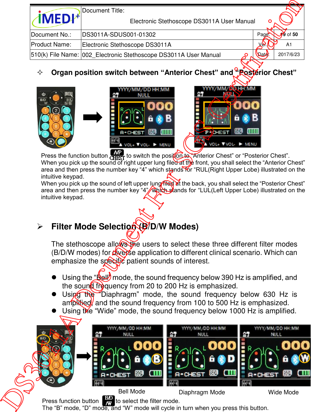  Document Title:  Electronic Stethoscope DS3011A User Manual Document No.: DS3011A-SDUS001-01302 Page: 19 of 50 Product Name: Electronic Stethoscope DS3011A Ver.: A1 510(k) File Name: 002_Electronic Stethoscope DS3011A User Manual  Date: 2017/6/23    Organ position switch between “Anterior Chest” and “Posterior Chest”    Filter Mode Selection (B/D/W Modes) The stethoscope allows the users to select these three different filter modes (B/D/W modes) for diverse application to different clinical scenario. Which can emphasize the specific patient sounds of interest.  Using the “Bell” mode, the sound frequency below 390 Hz is amplified, and the sound frequency from 20 to 200 Hz is emphasized.  Using  the  “Diaphragm”  mode,  the  sound  frequency  below  630  Hz  is amplified, and the sound frequency from 100 to 500 Hz is emphasized.  Using the “Wide” mode, the sound frequency below 1000 Hz is amplified.    Press the function button           to switch the position to “Anterior Chest” or “Posterior Chest”.  When you pick up the sound of right upper lung filed at the front, you shall select the “Anterior Chest” area and then press the number key “4” which stands for “RUL(Right Upper Lobe) illustrated on the intuitive keypad.  When you pick up the sound of left upper lung filed at the back, you shall select the “Posterior Chest” area and then press the number key “4”  which stands for “LUL(Left Upper Lobe) illustrated on the intuitive keypad. Press function button          to select the filter mode. The “B” mode, “D” mode, and “W” mode will cycle in turn when you press this button. Bell Mode Diaphragm Mode Wide Mode DS3011A Document For SGS Certification
