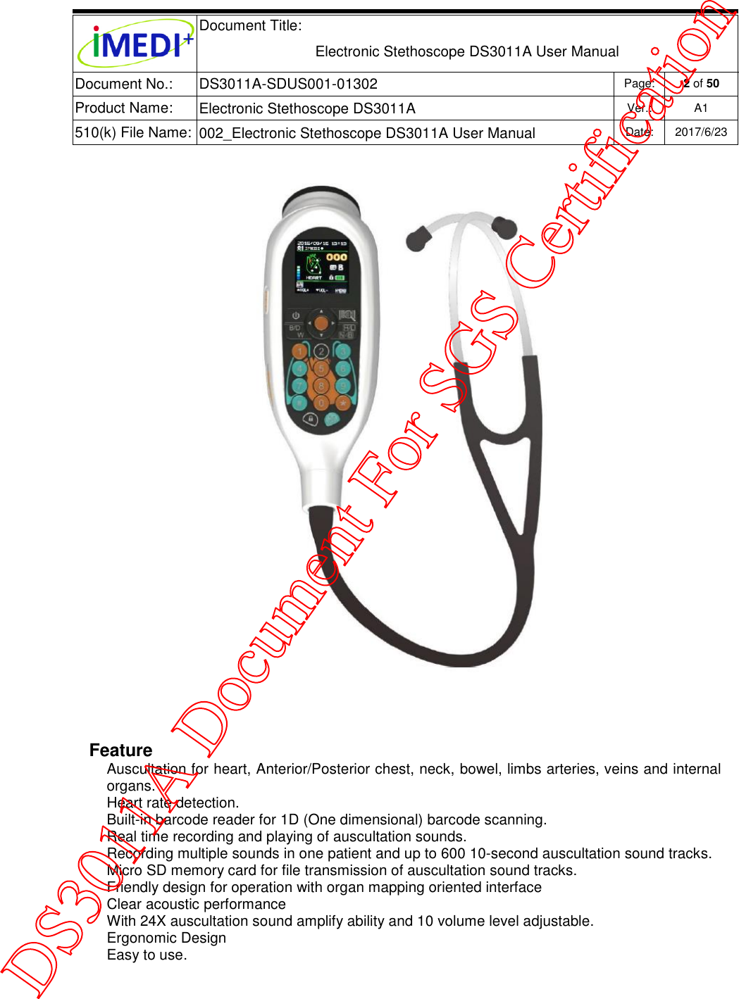  Document Title:  Electronic Stethoscope DS3011A User Manual Document No.: DS3011A-SDUS001-01302 Page: 2 of 50 Product Name: Electronic Stethoscope DS3011A Ver.: A1 510(k) File Name: 002_Electronic Stethoscope DS3011A User Manual  Date: 2017/6/23      Feature Auscultation for heart, Anterior/Posterior chest, neck, bowel, limbs arteries, veins and internal organs. Heart rate detection. Built-in barcode reader for 1D (One dimensional) barcode scanning. Real time recording and playing of auscultation sounds. Recording multiple sounds in one patient and up to 600 10-second auscultation sound tracks. Micro SD memory card for file transmission of auscultation sound tracks. Friendly design for operation with organ mapping oriented interface Clear acoustic performance With 24X auscultation sound amplify ability and 10 volume level adjustable. Ergonomic Design  Easy to use.  DS3011A Document For SGS Certification