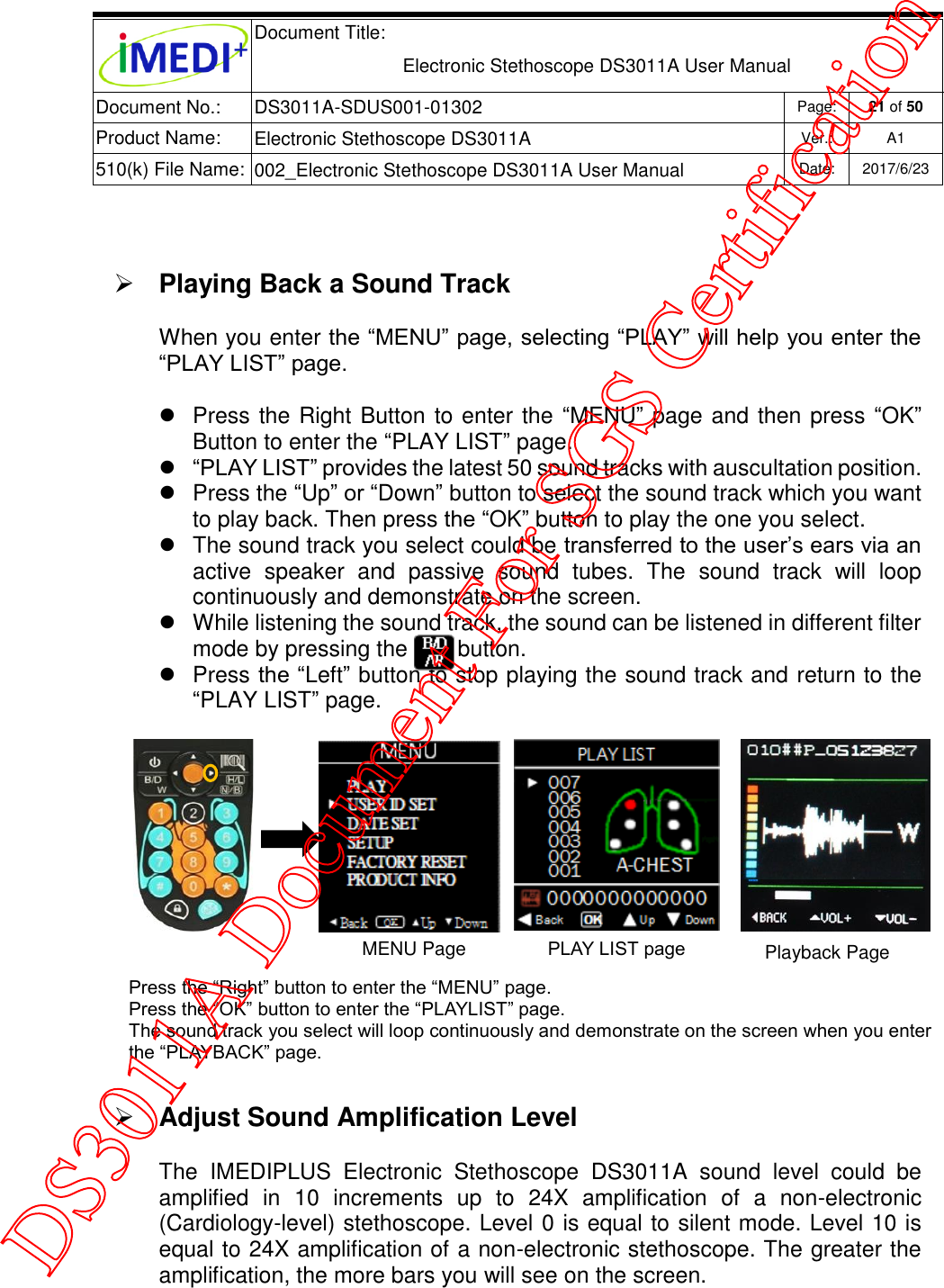  Document Title:  Electronic Stethoscope DS3011A User Manual Document No.: DS3011A-SDUS001-01302 Page: 21 of 50 Product Name: Electronic Stethoscope DS3011A Ver.: A1 510(k) File Name: 002_Electronic Stethoscope DS3011A User Manual  Date: 2017/6/23     Playing Back a Sound Track When you enter the “MENU” page, selecting “PLAY” will help you enter the “PLAY LIST” page.    Press the Right Button to enter the “MENU” page and then press “OK” Button to enter the “PLAY LIST” page.  “PLAY LIST” provides the latest 50 sound tracks with auscultation position.   Press the “Up” or “Down” button to select the sound track which you want to play back. Then press the “OK” button to play the one you select.   The sound track you select could be transferred to the user’s ears via an active  speaker  and  passive  sound  tubes.  The  sound  track  will  loop continuously and demonstrate on the screen.   While listening the sound track, the sound can be listened in different filter mode by pressing the        button.    Press the “Left” button to stop playing the sound track and return to the “PLAY LIST” page.   Adjust Sound Amplification Level The  IMEDIPLUS  Electronic  Stethoscope  DS3011A  sound  level  could  be amplified  in  10  increments  up  to  24X  amplification  of  a  non-electronic (Cardiology-level) stethoscope. Level 0 is equal to silent mode. Level 10 is equal to 24X amplification of a non-electronic stethoscope. The greater the amplification, the more bars you will see on the screen.  Press the “Right” button to enter the “MENU” page. Press the “OK” button to enter the “PLAYLIST” page. The sound track you select will loop continuously and demonstrate on the screen when you enter the “PLAYBACK” page. MENU Page Playback Page PLAY LIST page DS3011A Document For SGS Certification