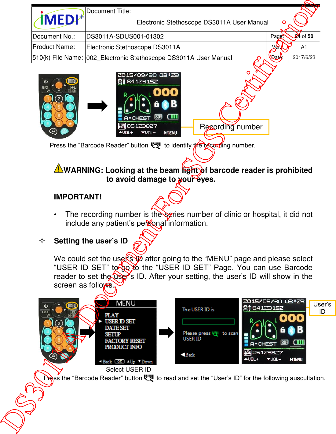  Document Title:  Electronic Stethoscope DS3011A User Manual Document No.: DS3011A-SDUS001-01302 Page: 24 of 50 Product Name: Electronic Stethoscope DS3011A Ver.: A1 510(k) File Name: 002_Electronic Stethoscope DS3011A User Manual  Date: 2017/6/23    WARNING: Looking at the beam light of barcode reader is prohibited to avoid damage to your eyes. IMPORTANT! •  The recording number is the series number of clinic or hospital, it did not include any patient’s personal information.  Setting the user’s ID We could set the user’s ID after going to the “MENU” page and please select “USER  ID SET”  to  go  to the “USER  ID  SET” Page.  You  can  use Barcode reader to set the user’s ID. After your setting, the user’s ID will show in the screen as follows.       Recording number Press the “Barcode Reader” button         to identify the recording number. User’s ID Press the “Barcode Reader” button        to read and set the “User’s ID” for the following auscultation.  Select USER ID SET  DS3011A Document For SGS Certification