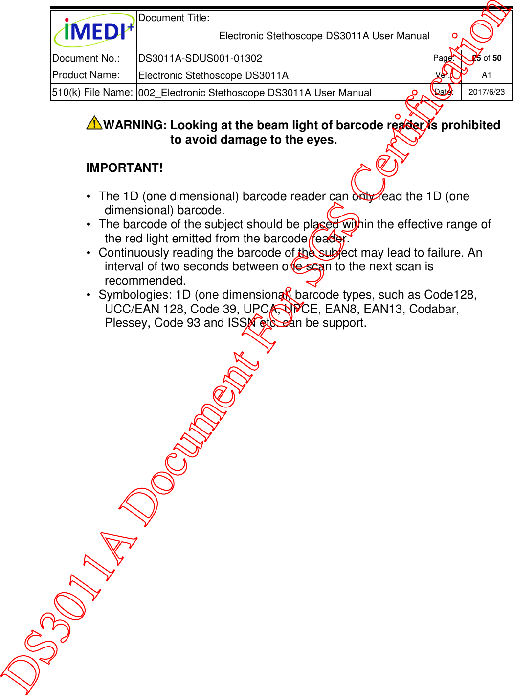  Document Title:  Electronic Stethoscope DS3011A User Manual Document No.: DS3011A-SDUS001-01302 Page: 25 of 50 Product Name: Electronic Stethoscope DS3011A Ver.: A1 510(k) File Name: 002_Electronic Stethoscope DS3011A User Manual  Date: 2017/6/23   WARNING: Looking at the beam light of barcode reader is prohibited to avoid damage to the eyes. IMPORTANT! •  The 1D (one dimensional) barcode reader can only read the 1D (one dimensional) barcode. •  The barcode of the subject should be placed within the effective range of the red light emitted from the barcode reader.  •  Continuously reading the barcode of the subject may lead to failure. An interval of two seconds between one scan to the next scan is recommended. •  Symbologies: 1D (one dimensional) barcode types, such as Code128, UCC/EAN 128, Code 39, UPCA, UPCE, EAN8, EAN13, Codabar, Plessey, Code 93 and ISSN etc. can be support.    DS3011A Document For SGS Certification