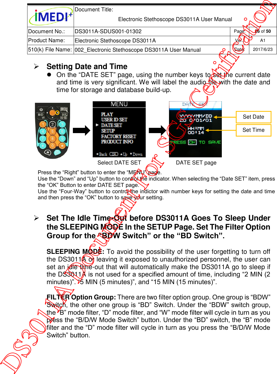  Document Title:  Electronic Stethoscope DS3011A User Manual Document No.: DS3011A-SDUS001-01302 Page: 26 of 50 Product Name: Electronic Stethoscope DS3011A Ver.: A1 510(k) File Name: 002_Electronic Stethoscope DS3011A User Manual  Date: 2017/6/23    Setting Date and Time  On the “DATE SET” page, using the number keys to set the current date and time is very significant. We will label the audio file with the date and time for storage and database build-up.   Set The Idle Time-Out before DS3011A Goes To Sleep Under the SLEEPING MODE In the SETUP Page. Set The Filter Option Group for the “BDW Switch” or the “BD Switch”. SLEEPING MODE: To avoid the possibility of the user forgetting to turn off the DS3011A or leaving it exposed to unauthorized personnel, the user can set an idle time-out that will automatically make the DS3011A go to sleep if the DS3011A is not used for a specified amount of time, including “2 MIN (2 minutes)”. “5 MIN (5 minutes)”, and “15 MIN (15 minutes)”.  FILTER Option Group: There are two filter option group. One group is “BDW” Switch, the other one group is “BD” Switch. Under the “BDW” switch group, the “B” mode filter, “D” mode filter, and “W” mode filter will cycle in turn as you press the “B/D/W Mode Switch” button. Under the “BD” switch, the “B” mode filter and the “D” mode filter will cycle in turn as you press the “B/D/W Mode Switch” button.  Set Date Press the “Right” button to enter the “MENU” page. Use the “Down” and “Up” button to control the indicator. When selecting the “Date SET” item, press the “OK” Button to enter DATE SET page. Use the “Four-Way” button to control the indictor with number keys for setting the date and time and then press the “OK” button to save your setting.  Select DATE SET DATE SET page Set Time DS3011A Document For SGS Certification