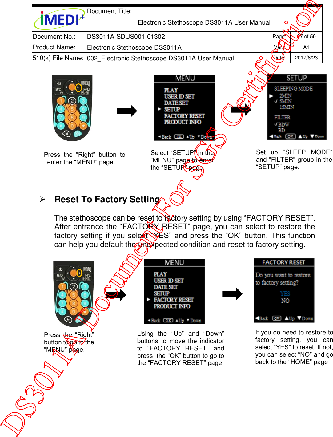  Document Title:  Electronic Stethoscope DS3011A User Manual Document No.: DS3011A-SDUS001-01302 Page: 27 of 50 Product Name: Electronic Stethoscope DS3011A Ver.: A1 510(k) File Name: 002_Electronic Stethoscope DS3011A User Manual  Date: 2017/6/23     Reset To Factory Setting  The stethoscope can be reset to factory setting by using “FACTORY RESET”. After entrance the “FACTORY RESET” page, you can select to restore the factory setting if you select “YES” and press the “OK” button. This function can help you default the unexpected condition and reset to factory setting.          Select “SETUP” in the “MENU” page to enter the “SETUP” page. Set  up  “SLEEP  MODE” and “FILTER” group in the “SETUP” page. Press  the  “Right”  button  to enter the “MENU” page. Using  the  “Up”  and  “Down” buttons  to  move  the  indicator to  “FACTORY  RESET”  and press  the “OK” button to go to the “FACTORY RESET” page. If you do need to restore to factory  setting,  you  can select “YES” to reset. If not, you can select “NO” and go back to the “HOME” page Press  the  “Right” button to go to the “MENU” page. DS3011A Document For SGS Certification