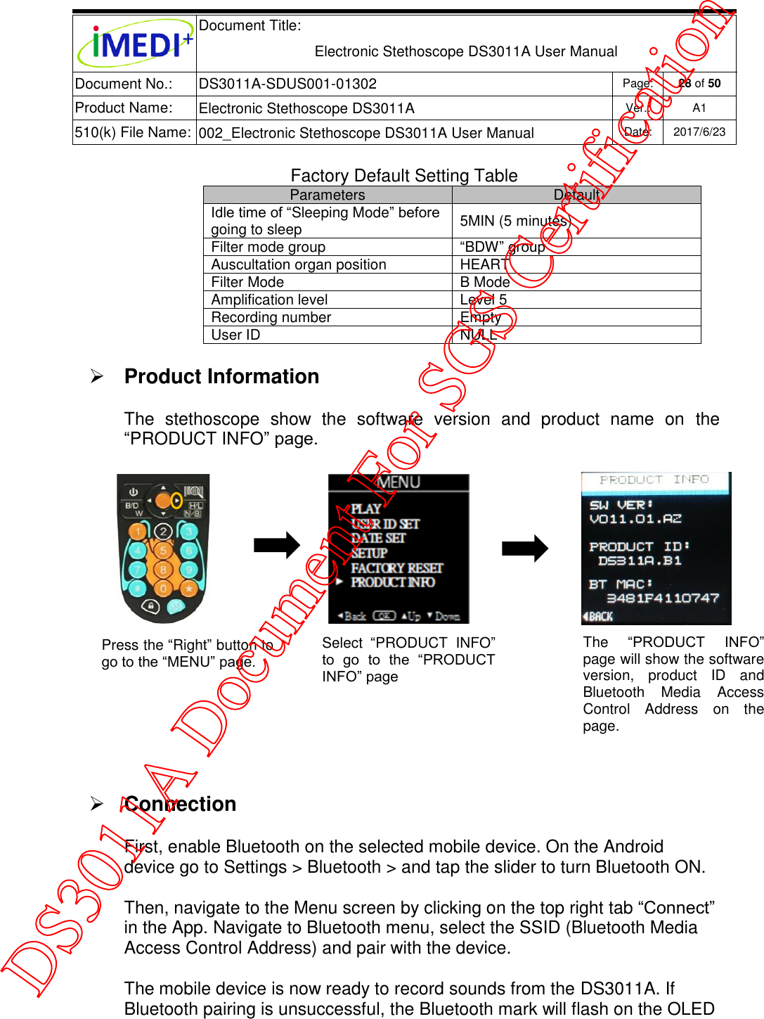  Document Title:  Electronic Stethoscope DS3011A User Manual Document No.: DS3011A-SDUS001-01302 Page: 28 of 50 Product Name: Electronic Stethoscope DS3011A Ver.: A1 510(k) File Name: 002_Electronic Stethoscope DS3011A User Manual  Date: 2017/6/23   Factory Default Setting Table Parameters Default Idle time of “Sleeping Mode” before going to sleep 5MIN (5 minutes) Filter mode group “BDW” group Auscultation organ position HEART Filter Mode B Mode Amplification level Level 5 Recording number Empty  User ID NULL   Product Information The  stethoscope  show  the  software  version  and  product  name  on  the “PRODUCT INFO” page.   Connection  First, enable Bluetooth on the selected mobile device. On the Android device go to Settings &gt; Bluetooth &gt; and tap the slider to turn Bluetooth ON. Then, navigate to the Menu screen by clicking on the top right tab “Connect” in the App. Navigate to Bluetooth menu, select the SSID (Bluetooth Media Access Control Address) and pair with the device. The mobile device is now ready to record sounds from the DS3011A. If Bluetooth pairing is unsuccessful, the Bluetooth mark will flash on the OLED Select  “PRODUCT  INFO” to  go  to  the  “PRODUCT INFO” page Press the “Right” button to go to the “MENU” page. The  “PRODUCT  INFO” page will show the software version,  product  ID  and Bluetooth  Media  Access Control  Address  on  the page. DS3011A Document For SGS Certification