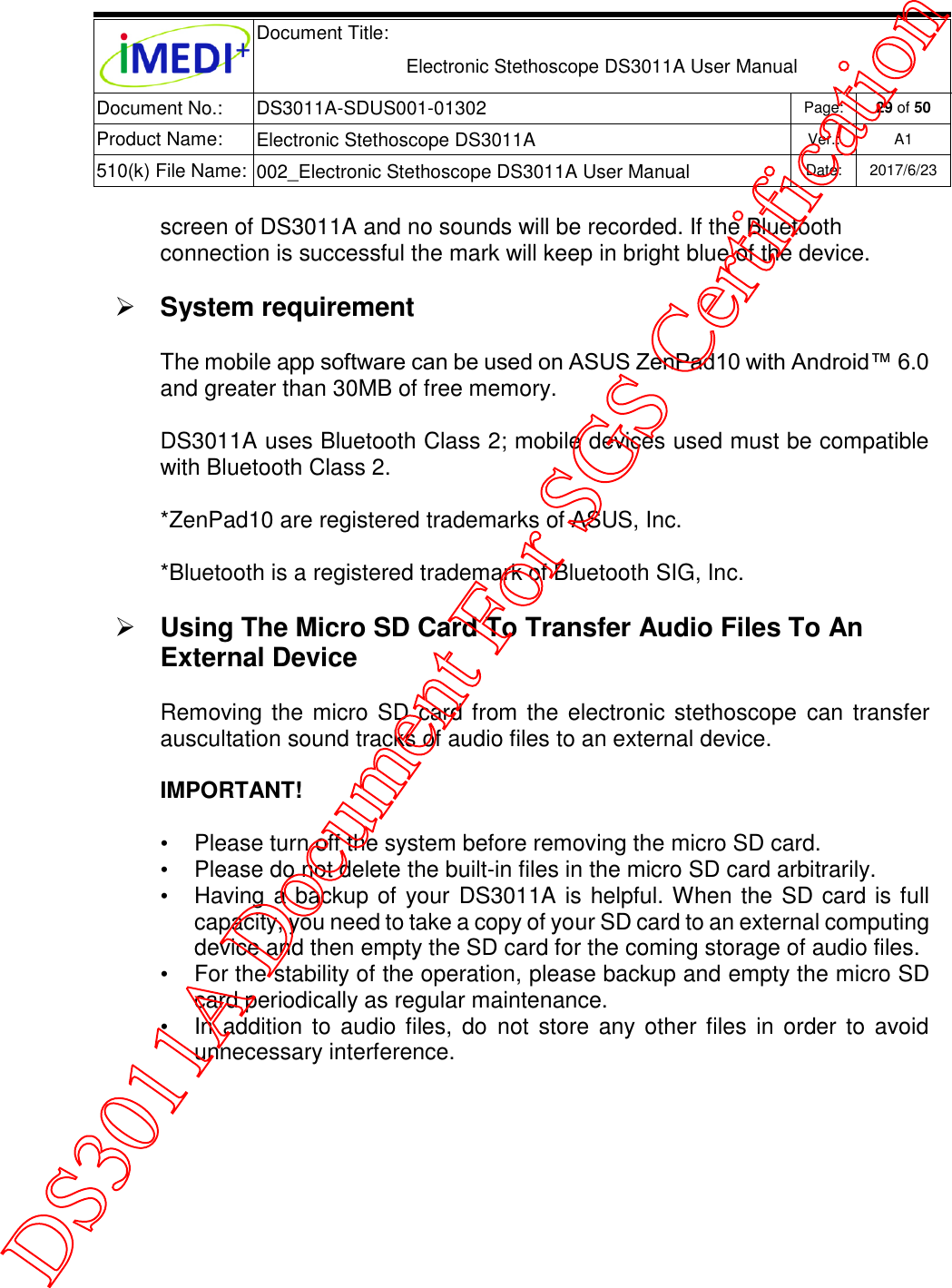  Document Title:  Electronic Stethoscope DS3011A User Manual Document No.: DS3011A-SDUS001-01302 Page: 29 of 50 Product Name: Electronic Stethoscope DS3011A Ver.: A1 510(k) File Name: 002_Electronic Stethoscope DS3011A User Manual  Date: 2017/6/23   screen of DS3011A and no sounds will be recorded. If the Bluetooth connection is successful the mark will keep in bright blue of the device.  System requirement The mobile app software can be used on ASUS ZenPad10 with Android™ 6.0 and greater than 30MB of free memory. DS3011A uses Bluetooth Class 2; mobile devices used must be compatible with Bluetooth Class 2. *ZenPad10 are registered trademarks of ASUS, Inc. *Bluetooth is a registered trademark of Bluetooth SIG, Inc.  Using The Micro SD Card To Transfer Audio Files To An External Device Removing the micro SD card from the electronic  stethoscope  can transfer auscultation sound tracks of audio files to an external device. IMPORTANT!  •  Please turn off the system before removing the micro SD card. •  Please do not delete the built-in files in the micro SD card arbitrarily. •  Having a backup of your DS3011A is helpful. When the SD card is full capacity, you need to take a copy of your SD card to an external computing device and then empty the SD card for the coming storage of audio files. •  For the stability of the operation, please backup and empty the micro SD card periodically as regular maintenance. •  In  addition  to audio files, do  not store  any other files  in order  to avoid unnecessary interference.    DS3011A Document For SGS Certification