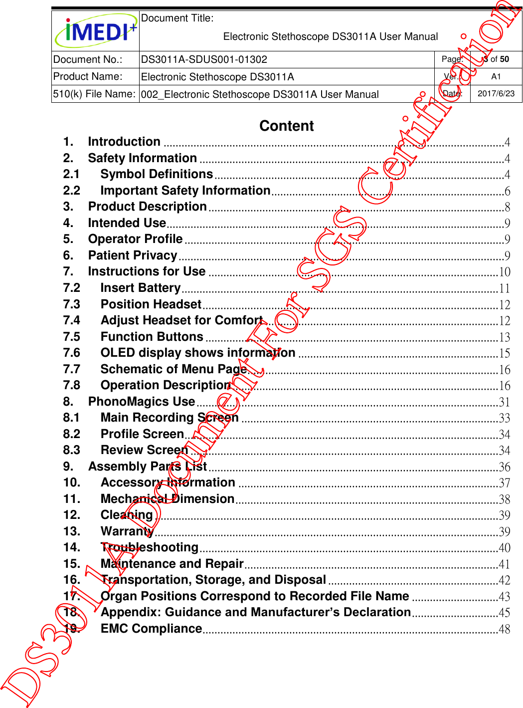  Document Title:  Electronic Stethoscope DS3011A User Manual Document No.: DS3011A-SDUS001-01302 Page: 3 of 50 Product Name: Electronic Stethoscope DS3011A Ver.: A1 510(k) File Name: 002_Electronic Stethoscope DS3011A User Manual  Date: 2017/6/23   Content 1. Introduction .................................................................................................................. 4 2. Safety Information ...................................................................................................... 4 2.1 Symbol Definitions ................................................................................................. 4 2.2 Important Safety Information .............................................................................. 6 3. Product Description ................................................................................................... 8 4. Intended Use ................................................................................................................. 9 5. Operator Profile ........................................................................................................... 9 6. Patient Privacy ............................................................................................................. 9 7. Instructions for Use ................................................................................................. 10 7.2 Insert Battery .......................................................................................................... 11 7.3 Position Headset ................................................................................................... 12 7.4 Adjust Headset for Comfort .............................................................................. 12 7.5 Function Buttons .................................................................................................. 13 7.6 OLED display shows information ................................................................... 15 7.7 Schematic of Menu Page.................................................................................... 16 7.8 Operation Description ......................................................................................... 16 8. PhonoMagics Use ..................................................................................................... 31 8.1 Main Recording Screen ...................................................................................... 33 8.2 Profile Screen ......................................................................................................... 34 8.3 Review Screen ....................................................................................................... 34 9. Assembly Parts List ................................................................................................. 36 10. Accessory Information ....................................................................................... 37 11. Mechanical Dimension ........................................................................................ 38 12. Cleaning ................................................................................................................... 39 13. Warranty ................................................................................................................... 39 14. Troubleshooting .................................................................................................... 40 15. Maintenance and Repair ..................................................................................... 41 16. Transportation, Storage, and Disposal ......................................................... 42 17. Organ Positions Correspond to Recorded File Name ............................. 43 18. Appendix: Guidance and Manufacturer’s Declaration ............................. 45 19. EMC Compliance ................................................................................................... 48      DS3011A Document For SGS Certification