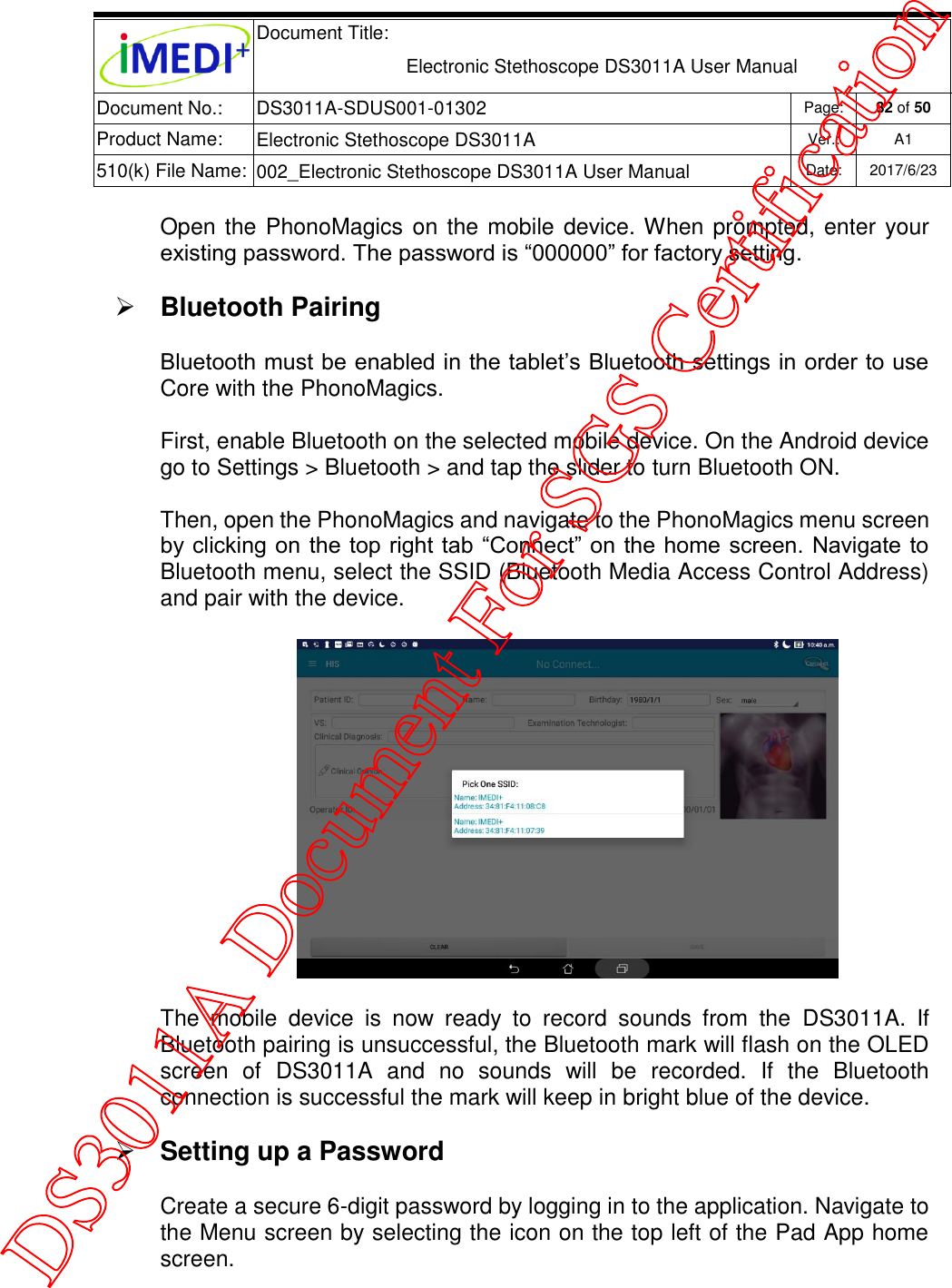  Document Title:  Electronic Stethoscope DS3011A User Manual Document No.: DS3011A-SDUS001-01302 Page: 32 of 50 Product Name: Electronic Stethoscope DS3011A Ver.: A1 510(k) File Name: 002_Electronic Stethoscope DS3011A User Manual  Date: 2017/6/23   Open the PhonoMagics on the mobile device. When prompted, enter your existing password. The password is “000000” for factory setting.  Bluetooth Pairing Bluetooth must be enabled in the tablet’s Bluetooth settings in order to use Core with the PhonoMagics.  First, enable Bluetooth on the selected mobile device. On the Android device go to Settings &gt; Bluetooth &gt; and tap the slider to turn Bluetooth ON. Then, open the PhonoMagics and navigate to the PhonoMagics menu screen by clicking on  the top right tab “Connect” on the home screen. Navigate to Bluetooth menu, select the SSID (Bluetooth Media Access Control Address) and pair with the device.        The  mobile  device  is  now  ready  to  record  sounds  from  the  DS3011A.  If Bluetooth pairing is unsuccessful, the Bluetooth mark will flash on the OLED screen  of  DS3011A  and  no  sounds  will  be  recorded.  If  the  Bluetooth connection is successful the mark will keep in bright blue of the device.  Setting up a Password Create a secure 6-digit password by logging in to the application. Navigate to the Menu screen by selecting the icon on the top left of the Pad App home screen. DS3011A Document For SGS Certification