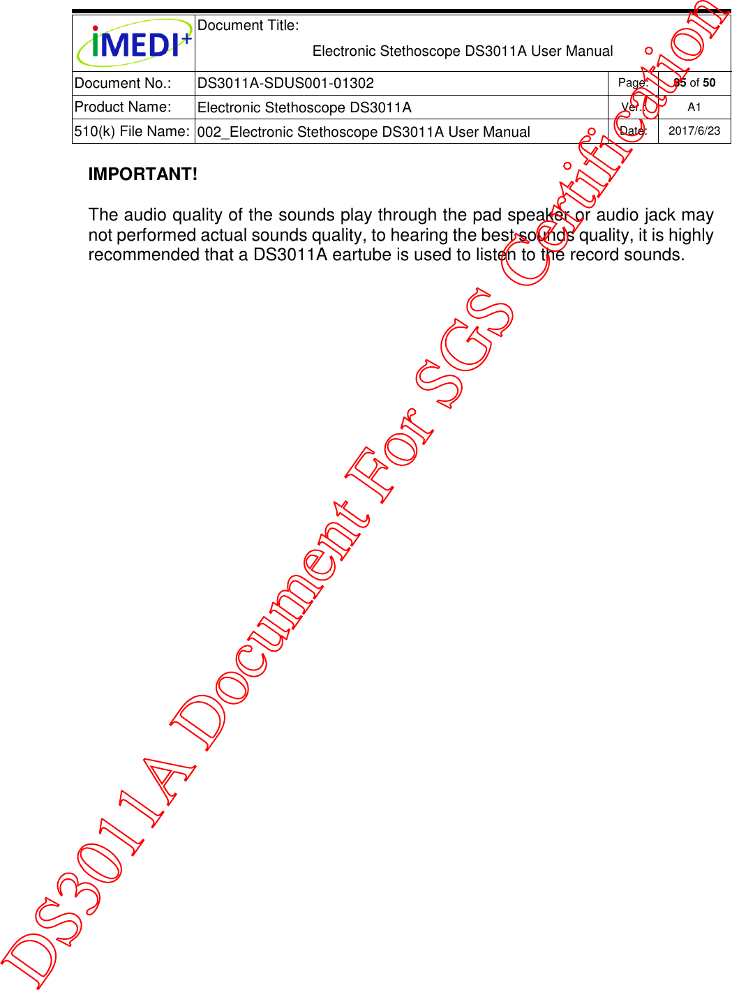  Document Title:  Electronic Stethoscope DS3011A User Manual Document No.: DS3011A-SDUS001-01302 Page: 35 of 50 Product Name: Electronic Stethoscope DS3011A Ver.: A1 510(k) File Name: 002_Electronic Stethoscope DS3011A User Manual  Date: 2017/6/23   IMPORTANT! The audio quality of the sounds play through the pad speaker or audio jack may not performed actual sounds quality, to hearing the best sounds quality, it is highly recommended that a DS3011A eartube is used to listen to the record sounds.      DS3011A Document For SGS Certification