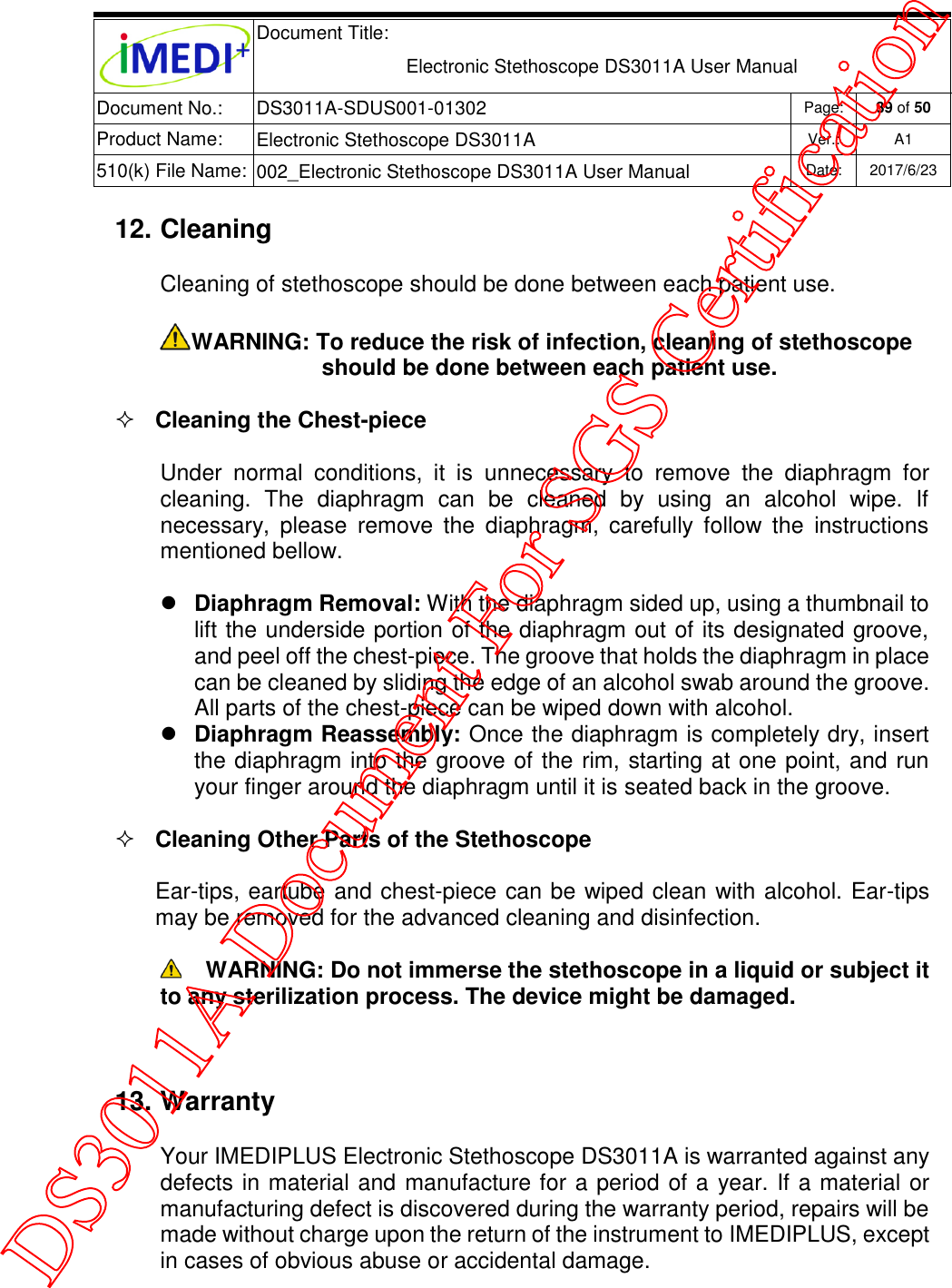  Document Title:  Electronic Stethoscope DS3011A User Manual Document No.: DS3011A-SDUS001-01302 Page: 39 of 50 Product Name: Electronic Stethoscope DS3011A Ver.: A1 510(k) File Name: 002_Electronic Stethoscope DS3011A User Manual  Date: 2017/6/23   12. Cleaning Cleaning of stethoscope should be done between each patient use. WARNING: To reduce the risk of infection, cleaning of stethoscope should be done between each patient use.  Cleaning the Chest-piece Under  normal  conditions,  it  is  unnecessary  to  remove  the  diaphragm  for cleaning.  The  diaphragm  can  be  cleaned  by  using  an  alcohol  wipe.  If necessary,  please  remove  the  diaphragm,  carefully  follow  the  instructions mentioned bellow.  Diaphragm Removal: With the diaphragm sided up, using a thumbnail to lift the underside portion of the diaphragm out of its designated groove, and peel off the chest-piece. The groove that holds the diaphragm in place can be cleaned by sliding the edge of an alcohol swab around the groove. All parts of the chest-piece can be wiped down with alcohol.  Diaphragm Reassembly: Once the diaphragm is completely dry, insert the diaphragm into the groove of the rim, starting at one point, and run your finger around the diaphragm until it is seated back in the groove.  Cleaning Other Parts of the Stethoscope Ear-tips, eartube and chest-piece can be wiped clean with alcohol. Ear-tips may be removed for the advanced cleaning and disinfection.  WARNING: Do not immerse the stethoscope in a liquid or subject it to any sterilization process. The device might be damaged.  13. Warranty Your IMEDIPLUS Electronic Stethoscope DS3011A is warranted against any defects in material and manufacture for a period of a year. If a material or manufacturing defect is discovered during the warranty period, repairs will be made without charge upon the return of the instrument to IMEDIPLUS, except in cases of obvious abuse or accidental damage.   DS3011A Document For SGS Certification