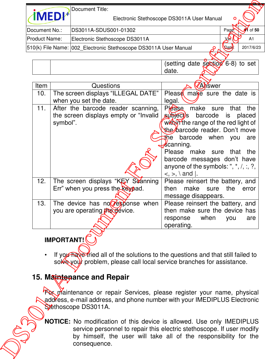  Document Title:  Electronic Stethoscope DS3011A User Manual Document No.: DS3011A-SDUS001-01302 Page: 41 of 50 Product Name: Electronic Stethoscope DS3011A Ver.: A1 510(k) File Name: 002_Electronic Stethoscope DS3011A User Manual  Date: 2017/6/23   (setting date  section 6-8)  to  set date.  Item Questions Answer 10. The screen displays “ILLEGAL DATE” when you set the date. Please  make  sure  the  date  is legal. 11. After  the  barcode  reader  scanning, the screen displays empty or “Invalid symbol”. Please  make  sure  that  the subject’s  barcode  is  placed within the range of the red light of the barcode reader. Don’t move the  barcode  when  you  are scanning. Please  make  sure  that  the barcode  messages  don’t  have anyone of the symbols: &quot;, *, /, :, ?, &lt;, &gt;, \ and |. 12. The  screen  displays  “KEY  Scanning Err” when you press the keypad. Please reinsert  the battery, and then  make  sure  the  error message disappears. 13. The  device  has  no  response  when you are operating the device. Please reinsert the battery, and then  make  sure the  device  has response  when  you  are operating. IMPORTANT! •  If you have tried all of the solutions to the questions and that still failed to solve your problem, please call local service branches for assistance. 15. Maintenance and Repair For  maintenance  or  repair  Services,  please  register  your  name,  physical address, e-mail address, and phone number with your IMEDIPLUS Electronic Stethoscope DS3011A. NOTICE:  No modification  of  this  device  is  allowed.  Use  only  IMEDIPLUS service personnel to repair this electric stethoscope. If user modify by  himself,  the  user  will  take  all  of  the  responsibility  for  the consequence. DS3011A Document For SGS Certification