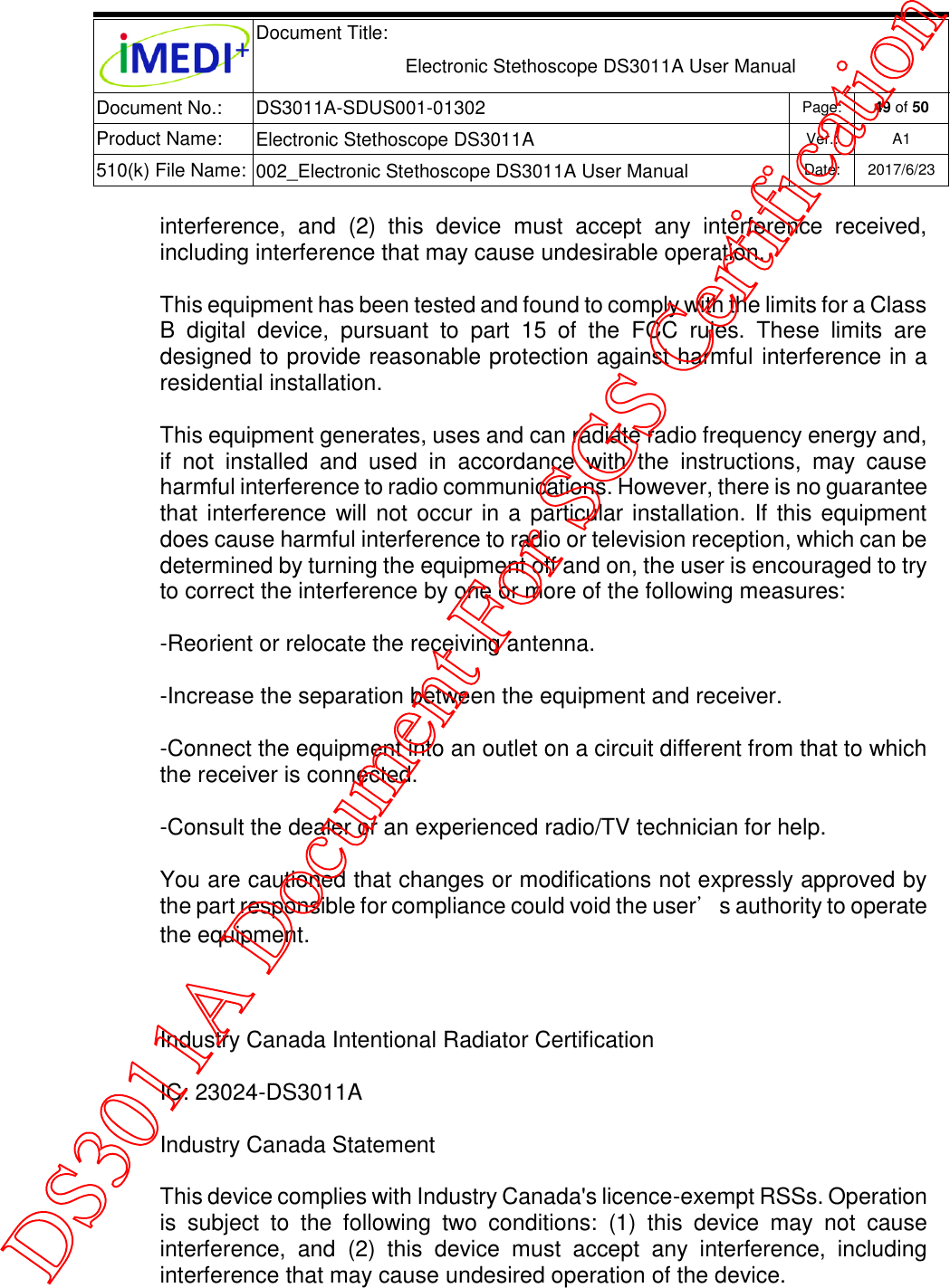  Document Title:  Electronic Stethoscope DS3011A User Manual Document No.: DS3011A-SDUS001-01302 Page: 49 of 50 Product Name: Electronic Stethoscope DS3011A Ver.: A1 510(k) File Name: 002_Electronic Stethoscope DS3011A User Manual  Date: 2017/6/23   interference,  and  (2)  this  device  must  accept  any  interference  received, including interference that may cause undesirable operation. This equipment has been tested and found to comply with the limits for a Class B  digital  device,  pursuant  to  part  15  of  the  FCC  rules.  These  limits  are designed to provide reasonable protection against harmful interference in a residential installation. This equipment generates, uses and can radiate radio frequency energy and, if  not  installed  and  used  in  accordance  with  the  instructions,  may  cause harmful interference to radio communications. However, there is no guarantee that interference will not occur in a particular installation. If this equipment does cause harmful interference to radio or television reception, which can be determined by turning the equipment off and on, the user is encouraged to try to correct the interference by one or more of the following measures: -Reorient or relocate the receiving antenna. -Increase the separation between the equipment and receiver. -Connect the equipment into an outlet on a circuit different from that to which the receiver is connected. -Consult the dealer or an experienced radio/TV technician for help. You are cautioned that changes or modifications not expressly approved by the part responsible for compliance could void the user’s authority to operate the equipment.   Industry Canada Intentional Radiator Certification IC: 23024-DS3011A Industry Canada Statement This device complies with Industry Canada&apos;s licence-exempt RSSs. Operation is  subject  to  the  following  two  conditions:  (1)  this  device  may  not  cause interference,  and  (2)  this  device  must  accept  any  interference,  including interference that may cause undesired operation of the device.  DS3011A Document For SGS Certification