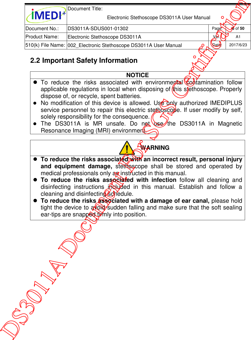  Document Title:  Electronic Stethoscope DS3011A User Manual Document No.: DS3011A-SDUS001-01302 Page: 6 of 50 Product Name: Electronic Stethoscope DS3011A Ver.: A1 510(k) File Name: 002_Electronic Stethoscope DS3011A User Manual  Date: 2017/6/23   2.2 Important Safety Information NOTICE   To  reduce  the  risks  associated  with  environmental  contamination  follow applicable regulations in local when disposing of this stethoscope. Properly dispose of, or recycle, spent batteries.  No modification of this device is allowed. Use only authorized IMEDIPLUS service personnel to repair this electric stethoscope. If user modify by self, solely responsibility for the consequence.  The  DS3011A  is  MR  unsafe.  Do  not  use  the  DS3011A  in  Magnetic Resonance Imaging (MRI) environment.   WARNING  To reduce the risks associated with an incorrect result, personal injury and  equipment  damage,  stethoscope  shall  be  stored  and  operated  by medical professionals only as instructed in this manual.  To  reduce  the  risks  associated  with  infection  follow  all  cleaning  and disinfecting  instructions  included  in  this  manual.  Establish  and  follow  a cleaning and disinfecting schedule.  To reduce the risks associated with a damage of ear canal, please hold tight the device to avoid sudden falling and make sure that the soft sealing ear-tips are snapped firmly into position.    DS3011A Document For SGS Certification