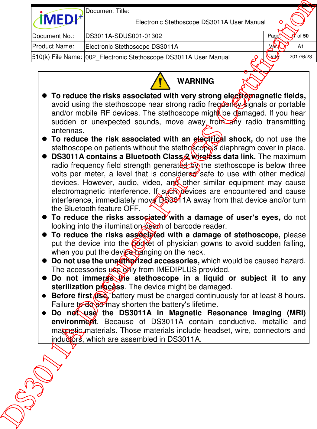  Document Title:  Electronic Stethoscope DS3011A User Manual Document No.: DS3011A-SDUS001-01302 Page: 7 of 50 Product Name: Electronic Stethoscope DS3011A Ver.: A1 510(k) File Name: 002_Electronic Stethoscope DS3011A User Manual  Date: 2017/6/23    WARNING  To reduce the risks associated with very strong electromagnetic fields, avoid using the stethoscope near strong radio frequency signals or portable and/or mobile RF devices. The stethoscope might be damaged. If you hear sudden  or  unexpected  sounds,  move  away  from  any  radio  transmitting antennas.  To reduce the risk associated with an electrical shock, do not use the stethoscope on patients without the stethoscope’s diaphragm cover in place.  DS3011A contains a Bluetooth Class 2 wireless data link. The maximum radio frequency field strength generated by the stethoscope is below three volts per  meter,  a  level that  is  considered safe  to use with other medical devices.  However,  audio,  video,  and  other  similar  equipment  may  cause electromagnetic  interference.  If  such  devices  are  encountered  and  cause interference, immediately move DS3011A away from that device and/or turn the Bluetooth feature OFF.  To  reduce  the  risks associated  with  a  damage of  user’s  eyes, do not looking into the illumination beam of barcode reader.  To reduce the risks associated with a damage of stethoscope, please put the device into the pocket of physician gowns to avoid sudden falling, when you put the device hanging on the neck.  Do not use the unauthorized accessories, which would be caused hazard. The accessories use only from IMEDIPLUS provided.  Do  not  immerse  the  stethoscope  in  a  liquid  or  subject  it  to  any sterilization process. The device might be damaged.  Before first use, battery must be charged continuously for at least 8 hours. Failure to do so may shorten the battery&apos;s lifetime.  Do  not  use  the  DS3011A  in  Magnetic  Resonance  Imaging  (MRI) environment.  Because  of  DS3011A  contain  conductive,  metallic  and magnetic materials. Those materials include headset, wire, connectors and inductors, which are assembled in DS3011A.          DS3011A Document For SGS Certification