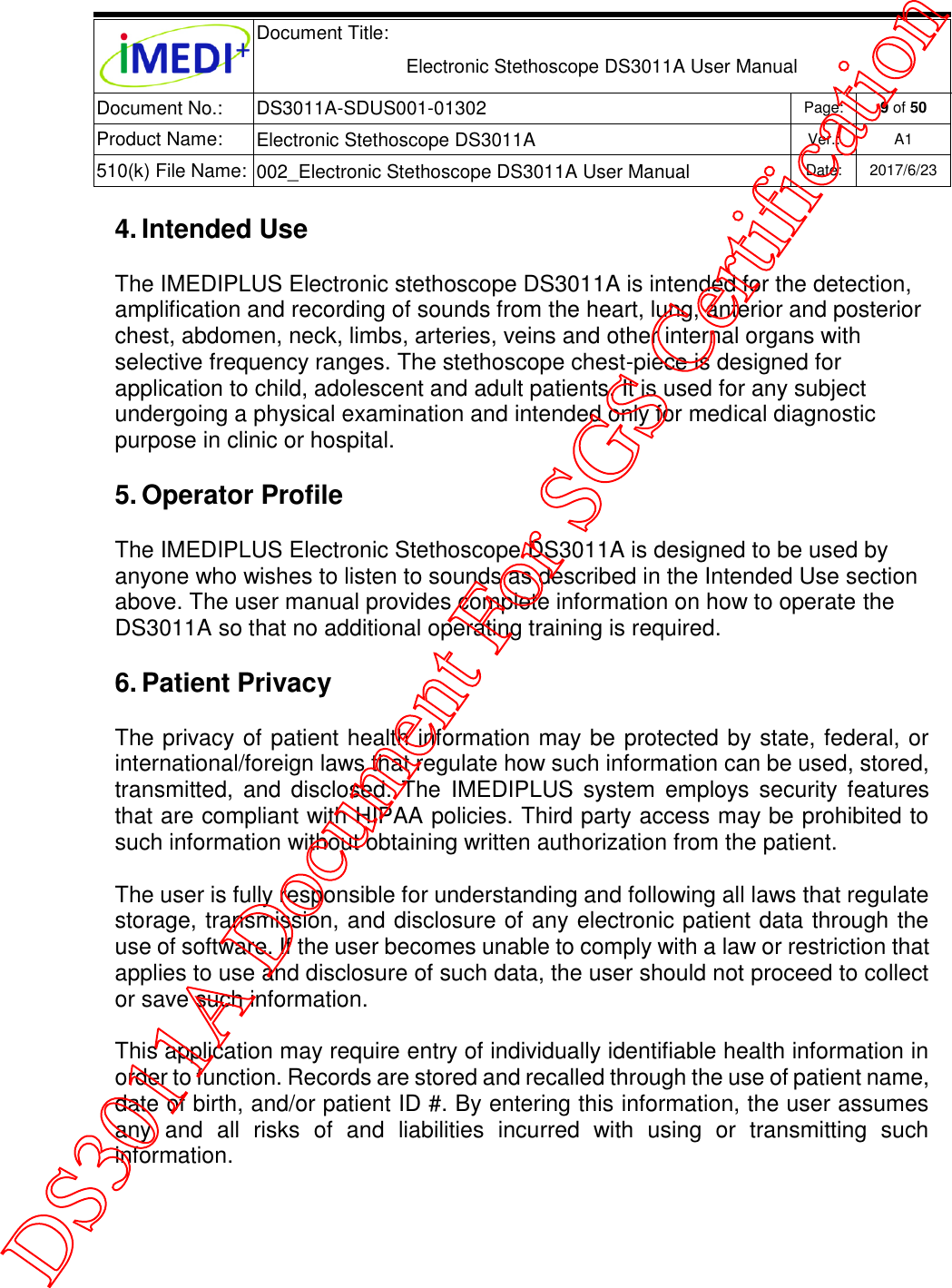  Document Title:  Electronic Stethoscope DS3011A User Manual Document No.: DS3011A-SDUS001-01302 Page: 9 of 50 Product Name: Electronic Stethoscope DS3011A Ver.: A1 510(k) File Name: 002_Electronic Stethoscope DS3011A User Manual  Date: 2017/6/23   4. Intended Use The IMEDIPLUS Electronic stethoscope DS3011A is intended for the detection, amplification and recording of sounds from the heart, lung, anterior and posterior chest, abdomen, neck, limbs, arteries, veins and other internal organs with selective frequency ranges. The stethoscope chest-piece is designed for application to child, adolescent and adult patients. It is used for any subject undergoing a physical examination and intended only for medical diagnostic purpose in clinic or hospital. 5. Operator Profile The IMEDIPLUS Electronic Stethoscope DS3011A is designed to be used by anyone who wishes to listen to sounds as described in the Intended Use section above. The user manual provides complete information on how to operate the DS3011A so that no additional operating training is required. 6. Patient Privacy The privacy of patient health information may be protected by state, federal, or international/foreign laws that regulate how such information can be used, stored, transmitted,  and  disclosed. The  IMEDIPLUS  system  employs  security features that are compliant with HIPAA policies. Third party access may be prohibited to such information without obtaining written authorization from the patient.  The user is fully responsible for understanding and following all laws that regulate storage, transmission, and disclosure of any electronic patient data through the use of software. If the user becomes unable to comply with a law or restriction that applies to use and disclosure of such data, the user should not proceed to collect or save such information. This application may require entry of individually identifiable health information in order to function. Records are stored and recalled through the use of patient name, date of birth, and/or patient ID #. By entering this information, the user assumes any  and  all  risks  of  and  liabilities  incurred  with  using  or  transmitting  such information.   DS3011A Document For SGS Certification