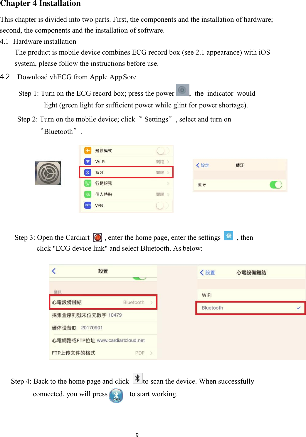 9  Chapter 4 Installation This chapter is divided into two parts. First, the components and the installation of hardware; second, the components and the installation of software. 4.1 Hardware installation The product is mobile device combines ECG record box (see 2.1 appearance) with iOS system, please follow the instructions before use. 4.2 Download vhECG from Apple App Sore Step 1: Turn on the ECG record box; press the power  ,  the  indicator  would light (green light for sufficient power while glint for power shortage). Step 2: Turn on the mobile device; click〝 Settings〞, select and turn on 〝Bluetooth〞.    Step 3: Open the Cardiart     , enter the home page, enter the settings     , then click &quot;ECG device link&quot; and select Bluetooth. As below:   Step 4: Back to the home page and click   to scan the device. When successfully connected, you will press  to start working. 