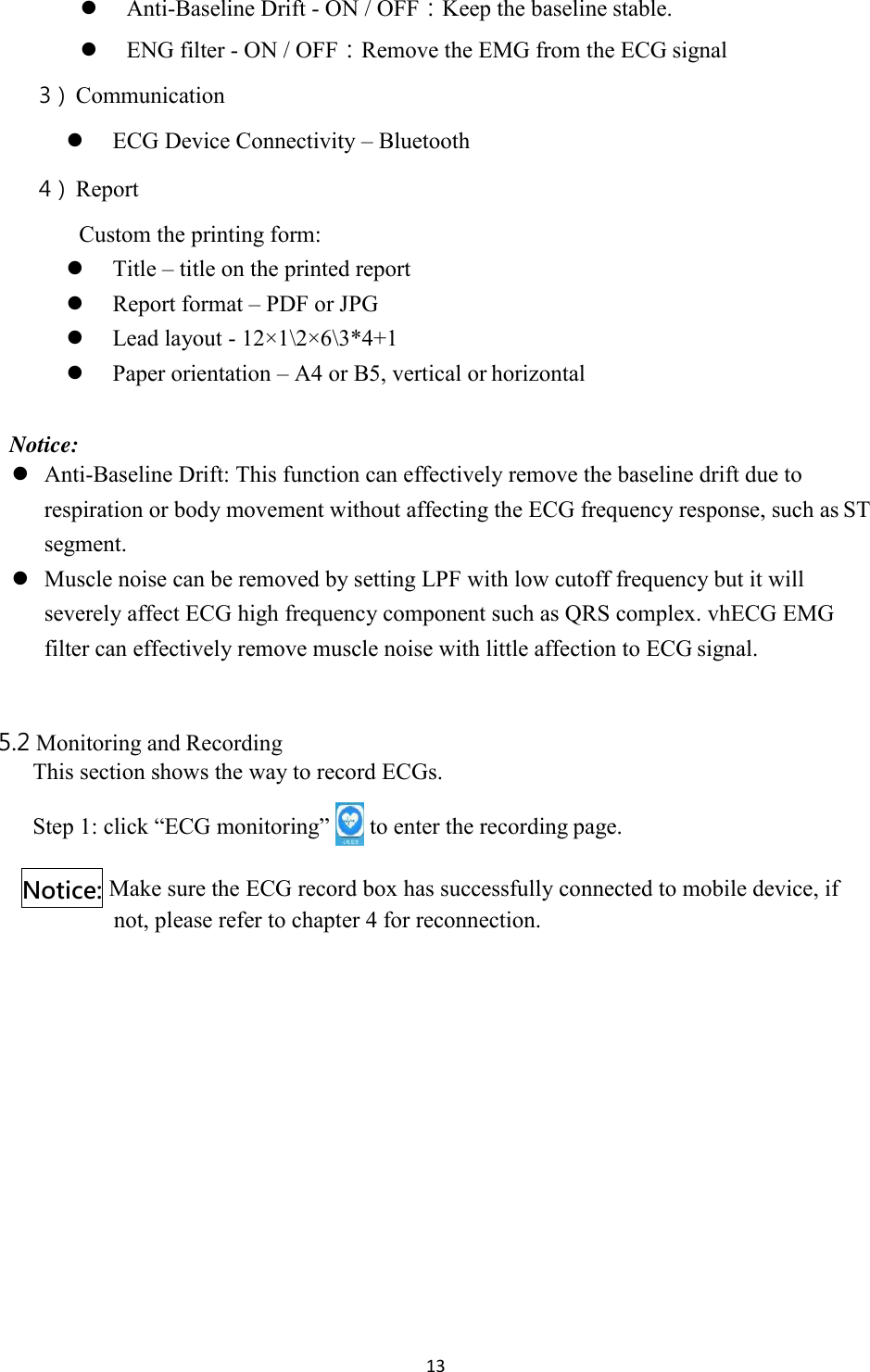 13   Anti-Baseline Drift - ON / OFF：Keep the baseline stable.  ENG filter - ON / OFF：Remove the EMG from the ECG signal 3） Communication  ECG Device Connectivity – Bluetooth 4） Report Custom the printing form:  Title – title on the printed report  Report format – PDF or JPG  Lead layout - 12×1\2×6\3*4+1  Paper orientation – A4 or B5, vertical or horizontal  Notice:  Anti-Baseline Drift: This function can effectively remove the baseline drift due to respiration or body movement without affecting the ECG frequency response, such as ST segment.  Muscle noise can be removed by setting LPF with low cutoff frequency but it will severely affect ECG high frequency component such as QRS complex. vhECG EMG filter can effectively remove muscle noise with little affection to ECG signal.  5.2 Monitoring and Recording This section shows the way to record ECGs. Step 1: click “ECG monitoring”   to enter the recording page. Make sure the ECG record box has successfully connected to mobile device, if not, please refer to chapter 4 for reconnection. Notice: 