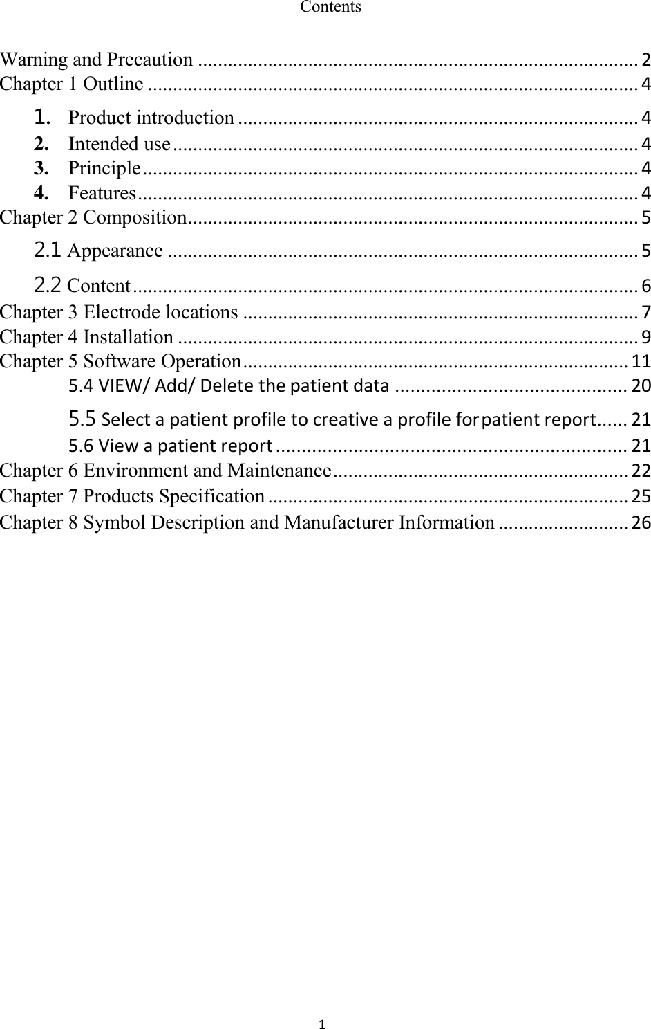 1  Contents Warning and Precaution ........................................................................................ 2 Chapter 1 Outline .................................................................................................. 4 1. Product introduction ................................................................................ 4 2. Intended use ............................................................................................. 4 3. Principle ................................................................................................... 4 4. Features .................................................................................................... 4 Chapter 2 Composition .......................................................................................... 5 2.1 Appearance .............................................................................................. 5 2.2 Content ..................................................................................................... 6 Chapter 3 Electrode locations ............................................................................... 7 Chapter 4 Installation ............................................................................................ 9 Chapter 5 Software Operation ............................................................................. 11 5.4 VIEW/ Add/ Delete the patient data ............................................. 20 5.5 Select a patient profile to creative a profile for patient report ...... 21 5.6 View a patient report .................................................................... 21 Chapter 6 Environment and Maintenance ........................................................... 22 Chapter 7 Products Specification ........................................................................ 25 Chapter 8 Symbol Description and Manufacturer Information .......................... 26 