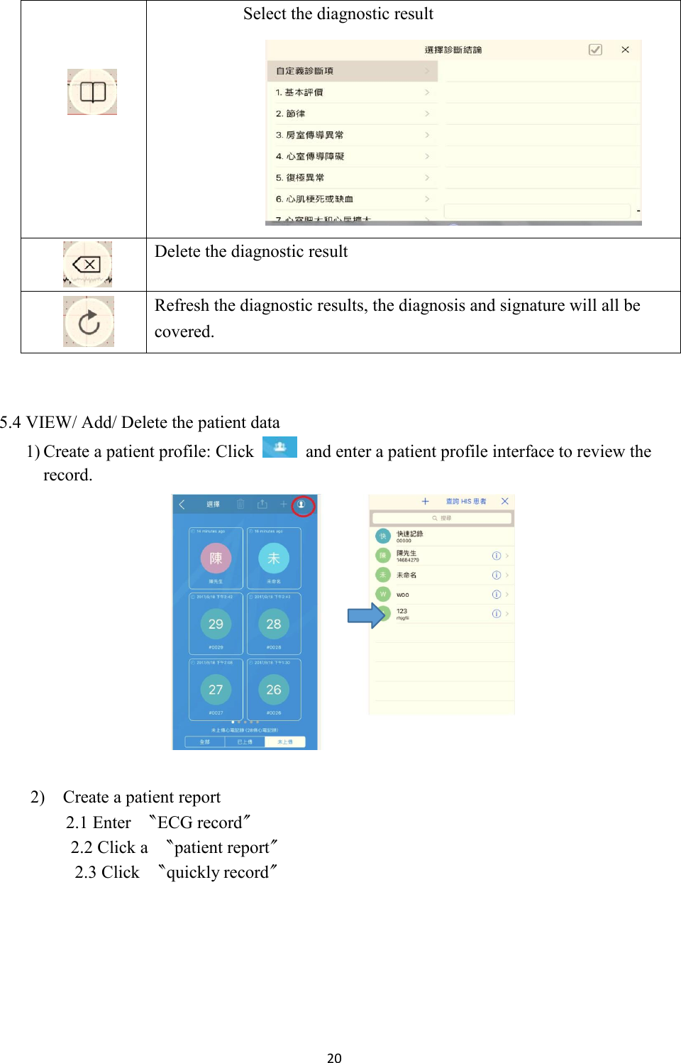 20      Select the diagnostic result     Delete the diagnostic result   Refresh the diagnostic results, the diagnosis and signature will all be covered.   5.4 VIEW/ Add/ Delete the patient data 1) Create a patient profile: Click    and enter a patient profile interface to review the record.  2) Create a patient report 2.1 Enter  〝ECG record〞 2.2 Click a  〝patient report〞 2.3 Click  〝quickly record〞 