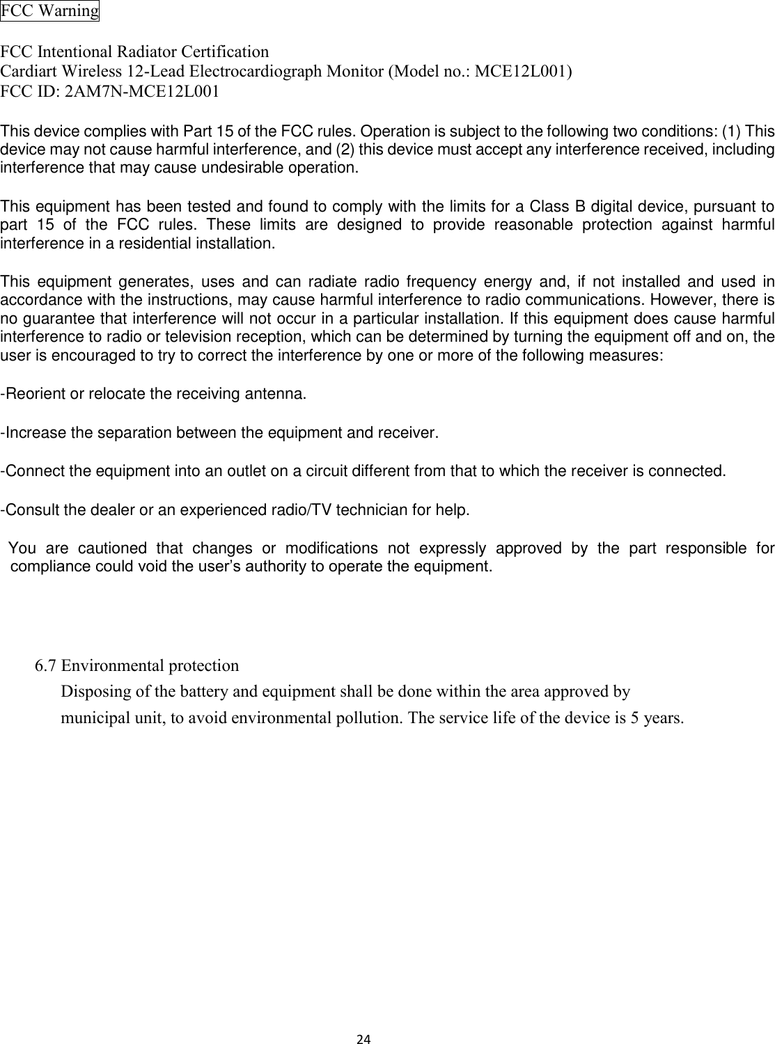 24  FCC Warning  FCC Intentional Radiator Certification Cardiart Wireless 12-Lead Electrocardiograph Monitor (Model no.: MCE12L001) FCC ID: 2AM7N-MCE12L001 This device complies with Part 15 of the FCC rules. Operation is subject to the following two conditions: (1) This device may not cause harmful interference, and (2) this device must accept any interference received, including interference that may cause undesirable operation. This equipment has been tested and found to comply with the limits for a Class B digital device, pursuant to part  15  of  the  FCC  rules.  These  limits  are  designed  to  provide  reasonable  protection  against  harmful interference in a residential installation. This  equipment  generates,  uses  and  can  radiate  radio frequency  energy  and,  if  not  installed and used  in accordance with the instructions, may cause harmful interference to radio communications. However, there is no guarantee that interference will not occur in a particular installation. If this equipment does cause harmful interference to radio or television reception, which can be determined by turning the equipment off and on, the user is encouraged to try to correct the interference by one or more of the following measures: -Reorient or relocate the receiving antenna. -Increase the separation between the equipment and receiver. -Connect the equipment into an outlet on a circuit different from that to which the receiver is connected. -Consult the dealer or an experienced radio/TV technician for help. You  are  cautioned  that  changes  or  modifications  not  expressly  approved  by  the  part  responsible  for compliance could void the user’s authority to operate the equipment.     6.7 Environmental protection Disposing of the battery and equipment shall be done within the area approved by municipal unit, to avoid environmental pollution. The service life of the device is 5 years. 