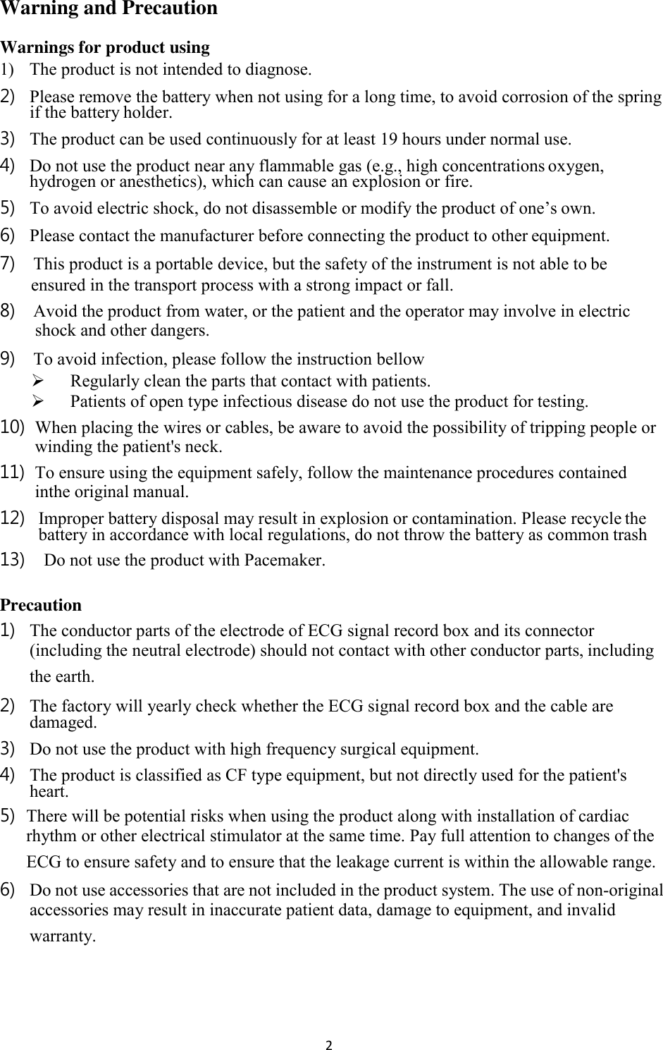 2  Warning and Precaution Warnings for product using 1) The product is not intended to diagnose. 2) Please remove the battery when not using for a long time, to avoid corrosion of the spring if the battery holder. 3) The product can be used continuously for at least 19 hours under normal use. 4) Do not use the product near any flammable gas (e.g., high concentrations oxygen, hydrogen or anesthetics), which can cause an explosion or fire. 5) To avoid electric shock, do not disassemble or modify the product of one’s own. 6) Please contact the manufacturer before connecting the product to other equipment. 7) This product is a portable device, but the safety of the instrument is not able to be ensured in the transport process with a strong impact or fall. 8) Avoid the product from water, or the patient and the operator may involve in electric shock and other dangers. 9) To avoid infection, please follow the instruction bellow  Regularly clean the parts that contact with patients.  Patients of open type infectious disease do not use the product for testing. 10) When placing the wires or cables, be aware to avoid the possibility of tripping people or winding the patient&apos;s neck. 11) To ensure using the equipment safely, follow the maintenance procedures contained inthe original manual. 12) Improper battery disposal may result in explosion or contamination. Please recycle the battery in accordance with local regulations, do not throw the battery as common trash 13) Do not use the product with Pacemaker.  Precaution 1) The conductor parts of the electrode of ECG signal record box and its connector (including the neutral electrode) should not contact with other conductor parts, including the earth. 2) The factory will yearly check whether the ECG signal record box and the cable are damaged. 3) Do not use the product with high frequency surgical equipment. 4) The product is classified as CF type equipment, but not directly used for the patient&apos;s heart. 5) There will be potential risks when using the product along with installation of cardiac rhythm or other electrical stimulator at the same time. Pay full attention to changes of the ECG to ensure safety and to ensure that the leakage current is within the allowable range. 6) Do not use accessories that are not included in the product system. The use of non-original accessories may result in inaccurate patient data, damage to equipment, and invalid warranty. 