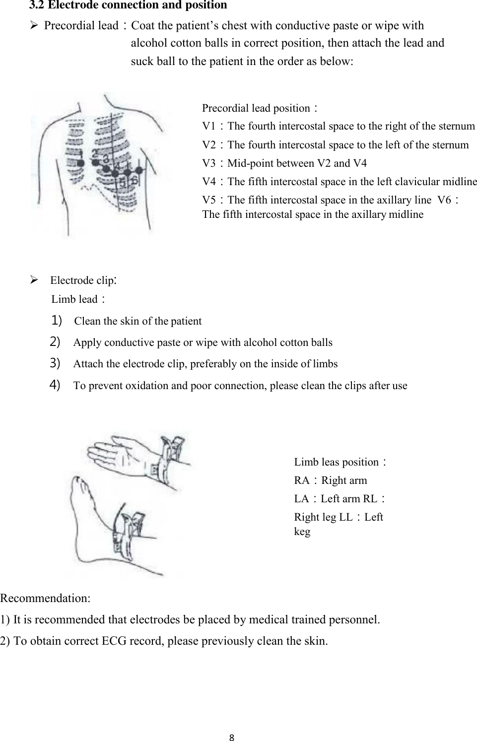 8  3.2 Electrode connection and position  Precordial lead：Coat the patient’s chest with conductive paste or wipe with alcohol cotton balls in correct position, then attach the lead and suck ball to the patient in the order as below:  Precordial lead position： V1：The fourth intercostal space to the right of the sternum V2：The fourth intercostal space to the left of the sternum V3：Mid-point between V2 and V4 V4：The fifth intercostal space in the left clavicular midline V5：The fifth intercostal space in the axillary line  V6：The fifth intercostal space in the axillary midline      Electrode clip: Limb lead： 1) Clean the skin of the patient 2) Apply conductive paste or wipe with alcohol cotton balls 3) Attach the electrode clip, preferably on the inside of limbs 4) To prevent oxidation and poor connection, please clean the clips after use     Limb leas position： RA：Right arm LA：Left arm RL：Right leg LL：Left keg     Recommendation: 1) It is recommended that electrodes be placed by medical trained personnel. 2) To obtain correct ECG record, please previously clean the skin. 