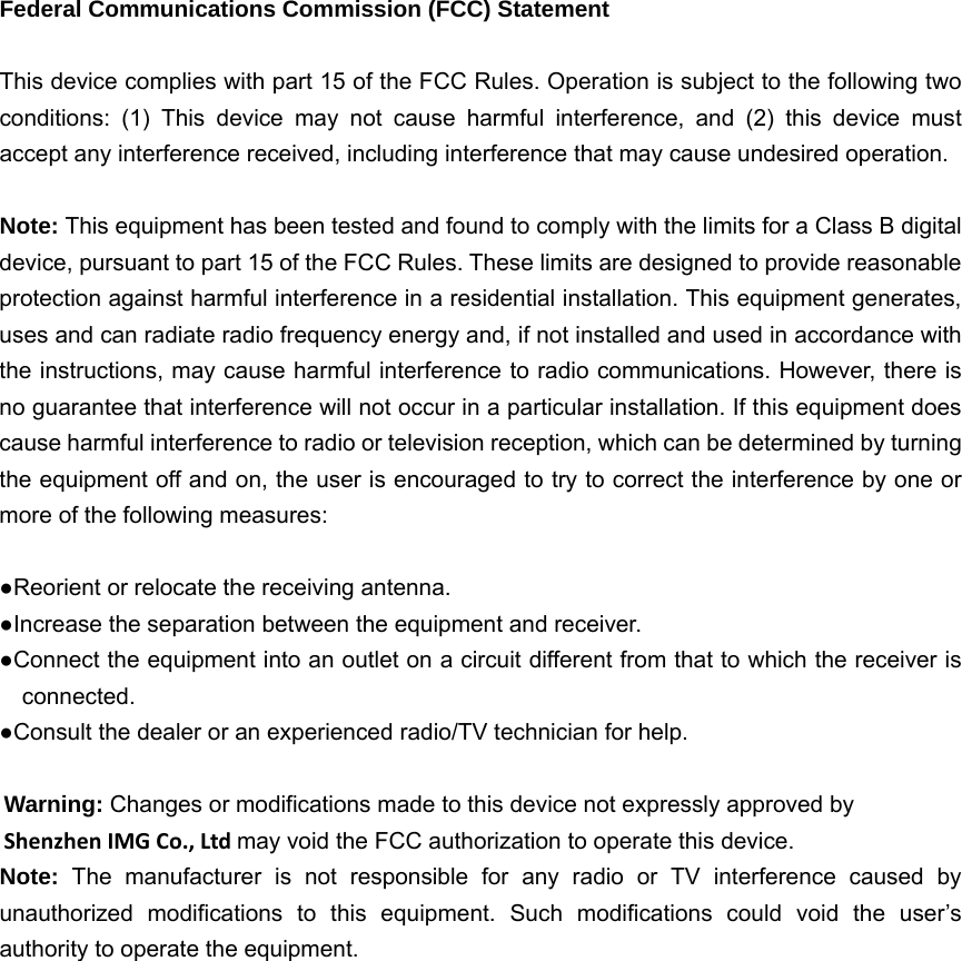   Federal Communications Commission (FCC) Statement  This device complies with part 15 of the FCC Rules. Operation is subject to the following two conditions: (1) This device may not cause harmful interference, and (2) this device must accept any interference received, including interference that may cause undesired operation.      Note: This equipment has been tested and found to comply with the limits for a Class B digital device, pursuant to part 15 of the FCC Rules. These limits are designed to provide reasonable protection against harmful interference in a residential installation. This equipment generates, uses and can radiate radio frequency energy and, if not installed and used in accordance with the instructions, may cause harmful interference to radio communications. However, there is no guarantee that interference will not occur in a particular installation. If this equipment does cause harmful interference to radio or television reception, which can be determined by turning the equipment off and on, the user is encouraged to try to correct the interference by one or more of the following measures:        ●Reorient or relocate the receiving antenna. ●Increase the separation between the equipment and receiver.             ●Connect the equipment into an outlet on a circuit different from that to which the receiver is connected.       ●Consult the dealer or an experienced radio/TV technician for help.          Warning: Changes or modifications made to this device not expressly approved by Shenzhen IMG Co., Ltd may void the FCC authorization to operate this device.         Note:  The manufacturer is not responsible for any radio or TV interference caused by unauthorized modifications to this equipment. Such modifications could void the user’s authority to operate the equipment.  