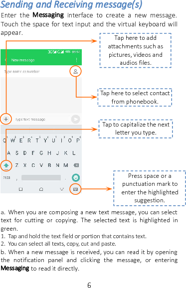 6Sending and Receiving message(s)Enter the Messaging interface to create a new message.Touch the space for text input and the virtual keyboard willappear.a. When you are composing a new text message, you can selecttext for cutting or copying. The selected text is highlighted ingreen.1. Tap and hold the text field or portion that contains text.2. You can select all texts, copy, cut and paste.b. When a new message is received, you can read it by openingthe notification panel and clicking the message, or enteringMessaging to read it directly.Tap here to addattachments such aspictures, videos andaudios files.Tap here to select contactfrom phonebook.Tap to capitalize the nextletter you type.Press space or apunctuation mark toenter the highlightedsuggestion.