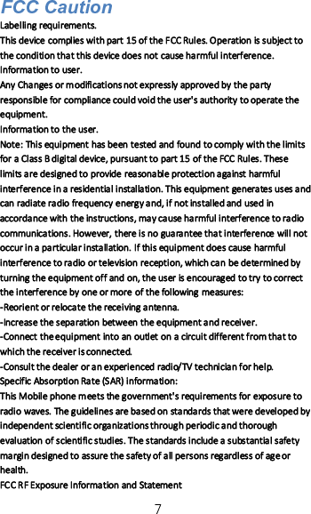 7FCC CautionLabelling requirements.This device complies with part 15 of the FCC Rules. Operation is subject tothe condition that this device does not cause harmful interference.Information to user.Any Changes or modifications not expressly approved by the partyresponsible for compliance could void the user&apos;s authority to operate theequipment.Information to the user.Note: This equipment has been tested and found to comply with the limitsfor a Class B digital device, pursuant to part 15 of the FCC Rules. Theselimits are designed to provide reasonable protection against harmfulinterference in a residential installation. This equipment generates uses andcan radiate radio frequency energy and, if not installed and used inaccordance with the instructions, may cause harmful interference to radiocommunications. However, there is no guarantee that interference will notoccur in a particular installation. If this equipment does cause harmfulinterference to radio or television reception, which can be determined byturning the equipment off and on, the user is encouraged to try to correctthe interference by one or more of the following measures:-Reorient or relocate the receiving antenna.-Increase the separation between the equipment and receiver.-Connect the equipment into an outlet on a circuit different from that towhich the receiver is connected.-Consult the dealer or an experienced radio/TV technician for help.Specific Absorption Rate (SAR) information:This Mobile phone meets the government&apos;s requirements for exposure toradio waves. The guidelines are based on standards that were developed byindependent scientific organizations through periodic and thoroughevaluation of scientific studies. The standards include a substantial safetymargin designed to assure the safety of all persons regardless of age orhealth.FCC RF Exposure Information and Statement