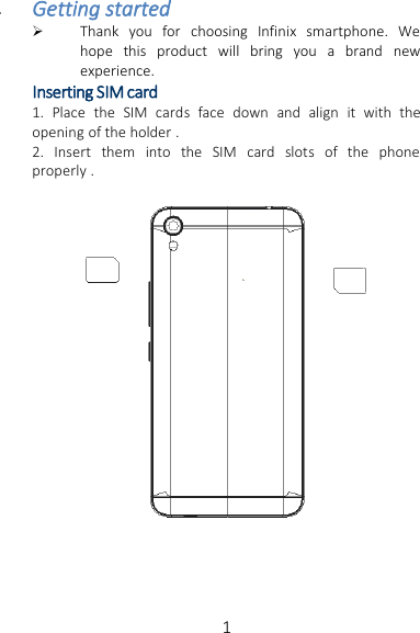 1Getting startedThank you for choosing Infinix smartphone. Wehope this product will bring you a brand newexperience.Inserting SIM card1. Place the SIM cards face down and align it with theopening of the holder .2. Insert them into the SIM card slots of the phoneproperly .