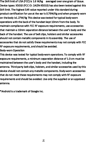 8The SAR limit of USA (FCC) is 1.6 W/kg averaged over one gram of tissue.Device types: X5010 (FCC ID: 2AIZN-X5010) has also been tested against thisSAR limit. The highest SAR value reported under this standard duringproduct certification for use at the ear is 0.79W/Kg and when properly wornon the body is1.27W/Kg This device was tested for typical body-wornoperations with the back of the handset kept 10mm from the body. Tomaintain compliance with FCC RF exposure requirements, use accessoriesthat maintain a 10mm separation distance between the user&apos;s body and theback of the handset. The use of belt clips, holsters and similar accessoriesshould not contain metallic components in its assembly. The use ofaccessories that do not satisfy these requirements may not comply with FCCRF exposure requirements, and should be avoided.Body-worn OperationThis device was tested for typical body-worn operations. To comply with RFexposure requirements, a minimum separation distance of 1.0 cm must bemaintained between the user’s body and the handset, including theantenna. Third-party belt-clips, holsters, and similar accessories used by thisdevice should not contain any metallic components. Body-worn accessoriesthat do not meet these requirements may not comply with RF exposurerequirements and should be avoided. Use only the supplied or an approvedantenna.*Android is a trademark of Google Inc.