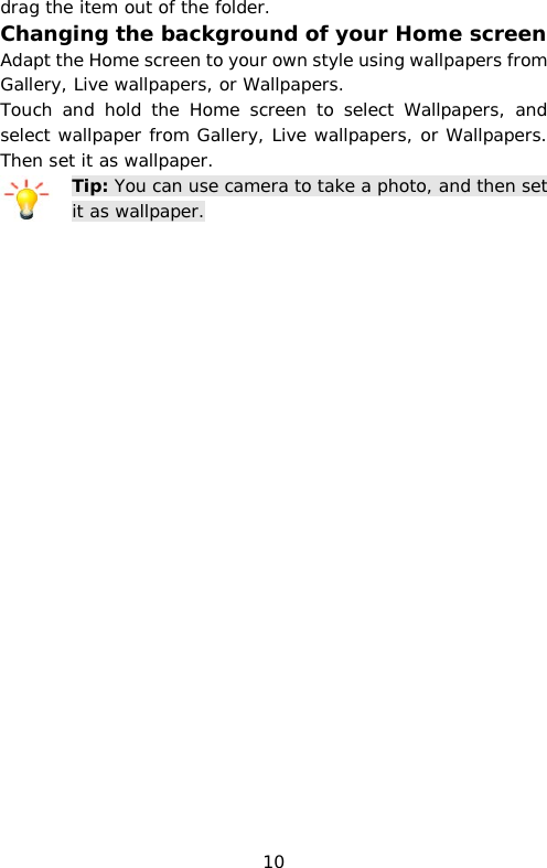 drag the item out of the folder. Changing the background of your Home screen Adapt the Home screen to your own style using wallpapers from Gallery, Live wallpapers, or Wallpapers. Touch and hold the Home screen to select Wallpapers, and select wallpaper from Gallery, Live wallpapers, or Wallpapers. Then set it as wallpaper. Tip: You can use camera to take a photo, and then set it as wallpaper. 10 