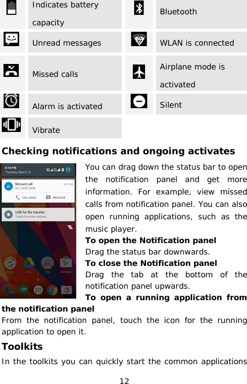  Indicates battery capacity  Bluetooth  Unread messages    WLAN is connected  Missed calls  Airplane mode is activated  Alarm is activated  Silent  Vibrate Checking notifications and ongoing activates You can drag down the status bar to open the notification panel and get more information. For example, view missed calls from notification panel. You can also open running applications, such as the music player. To open the Notification panel Drag the status bar downwards. To close the Notification panel Drag the tab at the bottom of the notification panel upwards. To open a running application from the notification panel From the notification panel, touch the icon for the running application to open it. Toolkits In the toolkits you can quickly start the common applications 12 