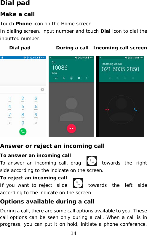 Dial pad Make a call Touch Phone icon on the Home screen. In dialing screen, input number and touch Dial icon to dial the inputted number.     Dial pad           During a call  Incoming call screen     Answer or reject an incoming call To answer an incoming call To answer an incoming call, drag    towards the right side according to the indicate on the screen.  To reject an incoming call If you want to reject, slide   towards the left side according to the indicate on the screen. Options available during a call During a call, there are some call options available to you. These call options can be seen only during a call. When a call is in progress, you can put it on hold, initiate a phone conference, 14 