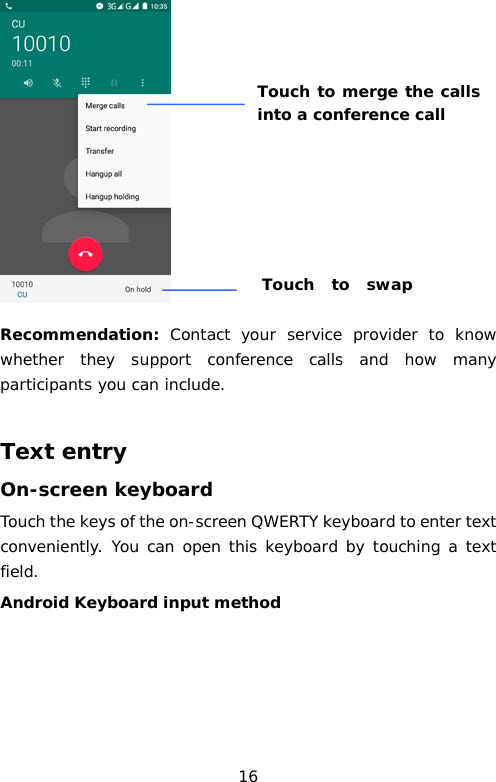  Recommendation: Contact your service provider to know whether they support conference calls and how many participants you can include.  Text entry On-screen keyboard Touch the keys of the on-screen QWERTY keyboard to enter text conveniently. You can open this keyboard by touching a text field. Android Keyboard input method Touch to merge the calls into a conference call Touch to swap   16 