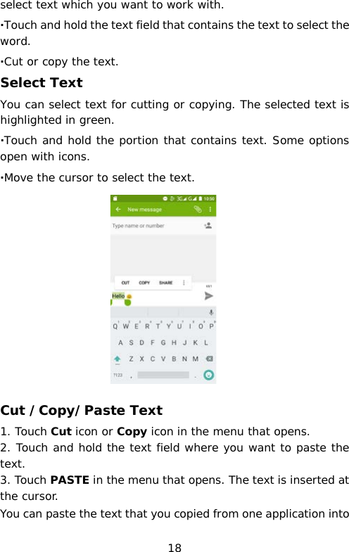 select text which you want to work with. ·Touch and hold the text field that contains the text to select the word. ·Cut or copy the text. Select Text You can select text for cutting or copying. The selected text is highlighted in green. ·Touch and hold the portion that contains text. Some options open with icons. ·Move the cursor to select the text.           Cut /Copy/Paste Text 1. Touch Cut icon or Copy icon in the menu that opens. 2. Touch and hold the text field where you want to paste the text.  3. Touch PASTE in the menu that opens. The text is inserted at the cursor.  You can paste the text that you copied from one application into 18 