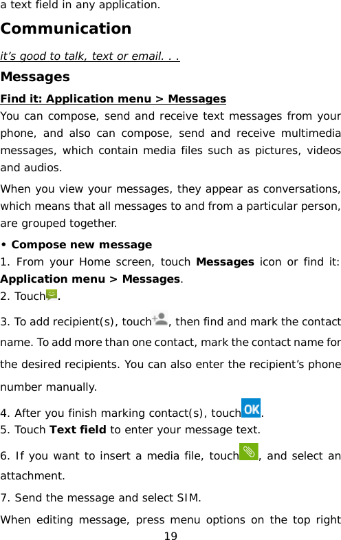 a text field in any application. Communication it’s good to talk, text or email. . . Messages Find it: Application menu &gt; Messages You can compose, send and receive text messages from your phone, and also can compose, send and receive multimedia messages, which contain media files such as pictures, videos and audios.   When you view your messages, they appear as conversations, which means that all messages to and from a particular person, are grouped together. • Compose new message 1. From your Home screen, touch Messages icon or find it: Application menu &gt; Messages. 2. Touch . 3. To add recipient(s), touch , then find and mark the contact name. To add more than one contact, mark the contact name for the desired recipients. You can also enter the recipient’s phone number manually. 4. After you finish marking contact(s), touch . 5. Touch Text field to enter your message text. 6. If you want to insert a media file, touch , and select an attachment. 7. Send the message and select SIM. When editing message, press menu options on the top right 19 