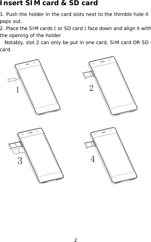 Insert SIM card &amp; SD card 1. Push the holder in the card slots next to the thimble hole it pops out. 2. Place the SIM cards ( or SD card ) face down and align it with the opening of the holder.   Notably, slot 2 can only be put in one card, SIM card OR SD card.       2 