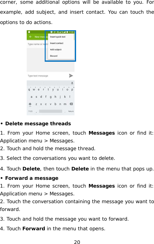 corner, some additional options will be available to you. For example, add subject, and insert contact. You can touch the options to do actions.  • Delete message threads 1. From your Home screen, touch Messages icon or find it: Application menu &gt; Messages. 2. Touch and hold the message thread. 3. Select the conversations you want to delete. 4. Touch Delete, then touch Delete in the menu that pops up. • Forward a message 1. From your Home screen, touch Messages icon or find it: Application menu &gt; Messages. 2. Touch the conversation containing the message you want to forward. 3. Touch and hold the message you want to forward. 4. Touch Forward in the menu that opens. 20 